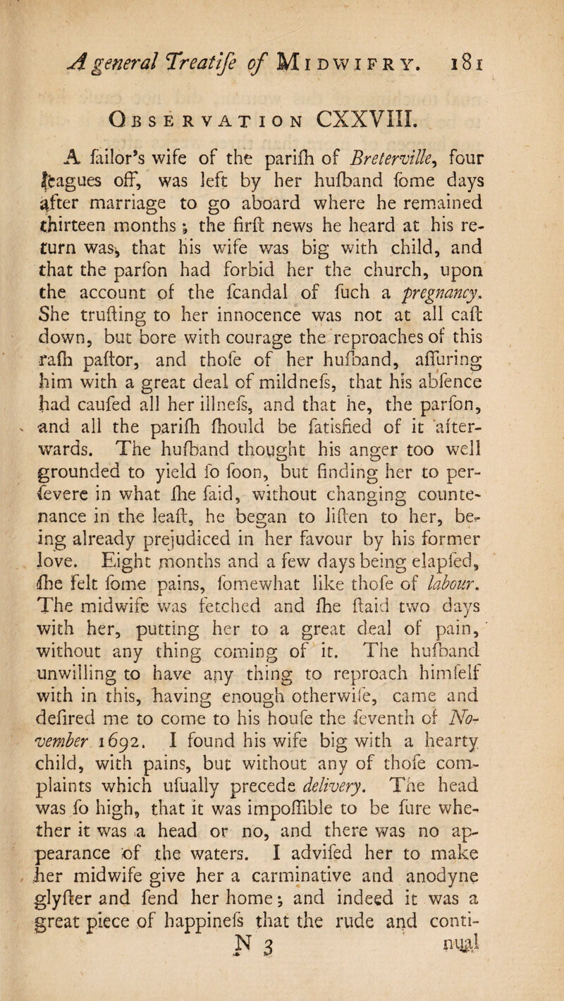 Observation CXXVIII. A failor’s wife of the parifh of Breterville^ four ftagues off, was left by her hufband fome days after marriage to go aboard where he remained thirteen months; the firfi news he heard at his re¬ turn waS’, that his wife was big v/ith child, and that the parfon had forbid her the church, upon the account of the fcandal of fuch a pregnancy. She trufting to her innocence was not at all call down, but bore with courage the reproaches of this rafh paftor, and thofe of her hufoand, affuring him with a great deal of mildnefs, that his abfence had caufed all her illnels, and that he, the parfon, and all the parifh fhould be fatisfied of it after¬ wards. The hufband thought his anger too well grounded to yield fo foon, but finding her to per¬ severe in what fhe faid, without changing counte¬ nance in the lead, he began to liden to her, be^ ing already prejudiced in her favour by his former love. Eight months and a few days being elapfed, fhe felt fbme pains, fomewhat like thofe of labour. The midvvdfe was fetched and fhe daid two days with her, putting her to a great deal of pain, without any thing coming of it. The hufband unwilling to have any thing to reproach himfelf with in this, having enough otherwife, came and defired me to come to his houfe the Seventh of iVi?- vember 16^2, I found his wife big with a hearty child, with pains, but without any of thofe com¬ plaints which ufually precede delivery. The head was fo high, that it was impofTible to be dire whe¬ ther it was .a head or no, and there was no ap¬ pearance of the waters. I advifed her to make her midwife give her a carminative and anodyne glyder and fend her home *, and indeed it was a great piece of happinefs that the rude and conti- N 3 miai