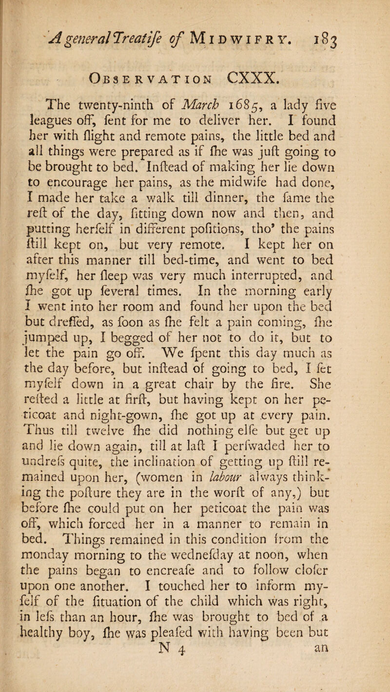 Observation CXXX. The twenty-ninth of March a lady five leagues off, fent for me to deliver her. I found her with flight and remote pains, the little bed and all things were prepared as if flie was juft going to be brought to bed. Inftead of making her lie down to encourage her pains, as the midwife had done, I made her take a walk till dinner, the fame the reft of the day, fitting down now and then, and putting herfelf in different pofitions, tho’ the pains ftili kept on, but very remote. I kept her on after this manner till bed-time, and went to bed myfelf, her fleep was very much interrupted, and fhe got up feveral times. In the morning early I went into her room and found her upon the bed but dreffed, as foon as fhe felt a pain coming, fhe jumped up, I begged of her not to do it, but to let the pain go off. We fpent this day much as the day before, but inftead of going to bed, I fet myfelf down in a great chair by the fire. She refted a little at firft, but having kept on her pe- ricoat and night-gown, flie got up at every pain. Thus till tv/elve fhe did nothing elfe but get up and lie down again, till at laft I perfwaded her to undrefs quite, the inclination of getting up ftill re¬ mained upon her, (women in Mour always think¬ ing the pofture they are in the worft of any,) but before flie could put on her peticoat the pain was off, which forced her in a manner to remain in bed. Things remained in this condition from the monday morning to the wednefday at noon, when the pains began to encreafe and to follow clofer upon one another. I touched her to inform my¬ felf of the fituation of the child which was right, in lefs than an hour, flie was brought to bed of a healthy boy, fhe was pleafed with having been but N 4 an