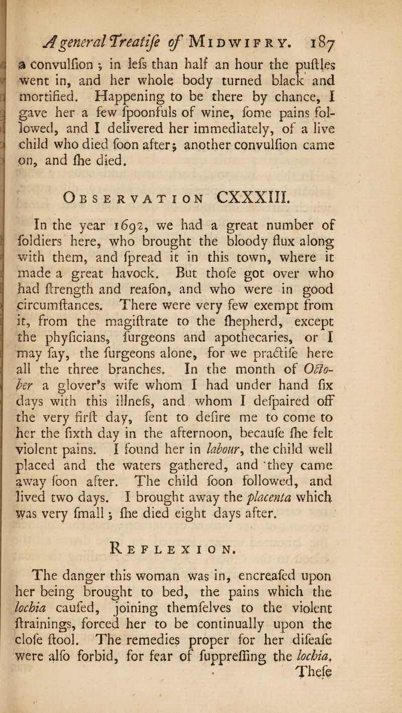 I j a convulfion ; in iefs than half an hour the puftles went in, and her whole body turned black and Ck mortified. Happening to be there by chance, I j gave her a few fpoonfuls of wine, fome pains fol- ^ lowed, and I delivered her immediately, of a live » child who died foon after j another convulfion came &lt; on, and Ihe died. Observation CXXXIIL In the year 1692, we had a great number of i foldiers here, who brought the bloody flux along 4 with them, and fpread it in this town, where it ^ made a great havock. But thofe got over who II had fcrength and reafon, and who were in good i circumflances. There were very few exempt from i it, from the magiftrate to the fhepherd, except the phyficians, furgeons and apothecaries, or I [ may fay, the furgeons alone, for we pradife here : all the three branches. In the month of j hr a glover’s wife whom I had under hand fix J days with this illnefs, and whom I defpaired off the very firft: day, fent to defire me to come to her the fixth day in the afternoon, bccaufe fhe felt violent pains. I found her in labour^ the child well placed and the waters gathered, and 'they came aw^ay loon after. The child foon follow^ed, and lived two days. I brought away the 'placenta which was very fmall; fhe died eight days after. Reflexion. The danger this woman was in, encreafed upon her being brought to bed, the pains which the lochia caufed, joining themfelves to the violent flrainings, forced her to be continually upon the clofe ftool. The remedies proper for her difeafe were alfo forbid, for fear of fupprelTing the lochia,