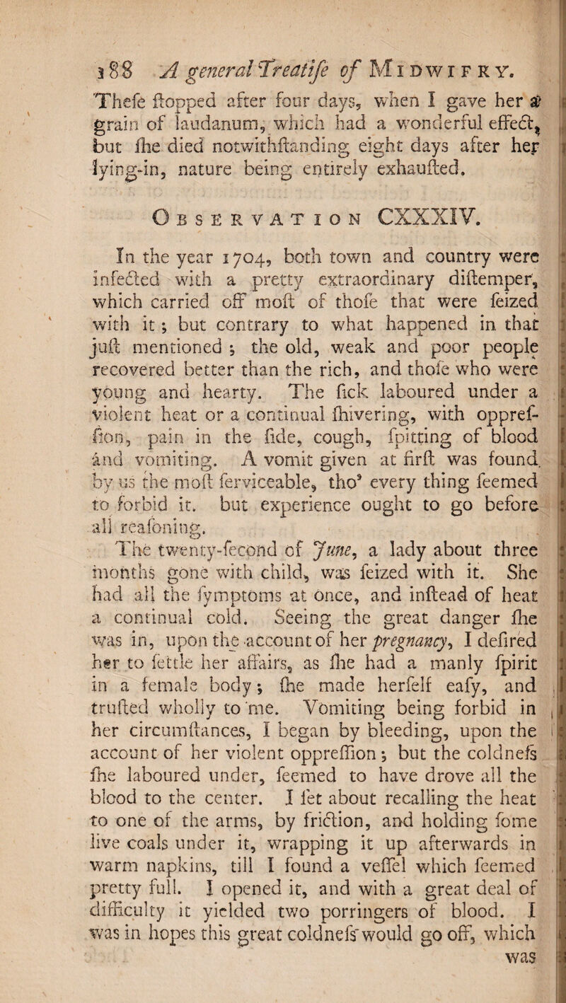 Thefe flopped after four daySj when I gave her a&gt; ii grain of laudanum, which had a w’onderful effedl^ but ihe died notwithftaiiding eight days after her f Jyiog-in, nature being entirely exhauiled. Observation CXXXIV. In the year 1704, both town and country were : infeiled with a pretty extraordinary diftemper, ^ which carried off mofl of thofe that were feized f with it; but contrary to what happened in that X juft mentioned *5 the old, weak and poor people ^ recovered better than the rich, and thofe who were young and hearty. The ftek laboured under a I violent heat or a continual fhivering, with oppref- lion, pain in the fide, cough, fpitting of blood | 4nd vomiting. A vomit given at firft was found. ■ by us the moil ferviceable, tho’ every thing feemed i to forbid it. but experience ought to go before i all reafoning. The twenty-fecond of June^ a lady about three I months gone with child, v/as feized with it. She i had all the lymptoms at once, and inftead of heat ' a continual cold. Seeing the great danger flie was in, upon the account of her pregnancy^ I defired hgr to fettle her aliairs, as flie had a manly fpirit in a female body; (he made herfelf eafy, and , trufted wholly to'me. Vomiting being forbid in , her circumftances, I began by bleeding, upon the 1 account of her violent oppreffion *, but the coldnefs i file laboured under, feemed to have drove all the i blood to the center. I fet about recalling the heat i to one of the arms, by fridion, and holding fome j| live coals under it, wrapping it up afterwards in | warm napkins, till I found a veftel which feemed ,i pretty full. I opened it, and with a great deal of difficulty it yielded two porringers of blood. I was in hopes this great coldnefs'would go off, which ji was j