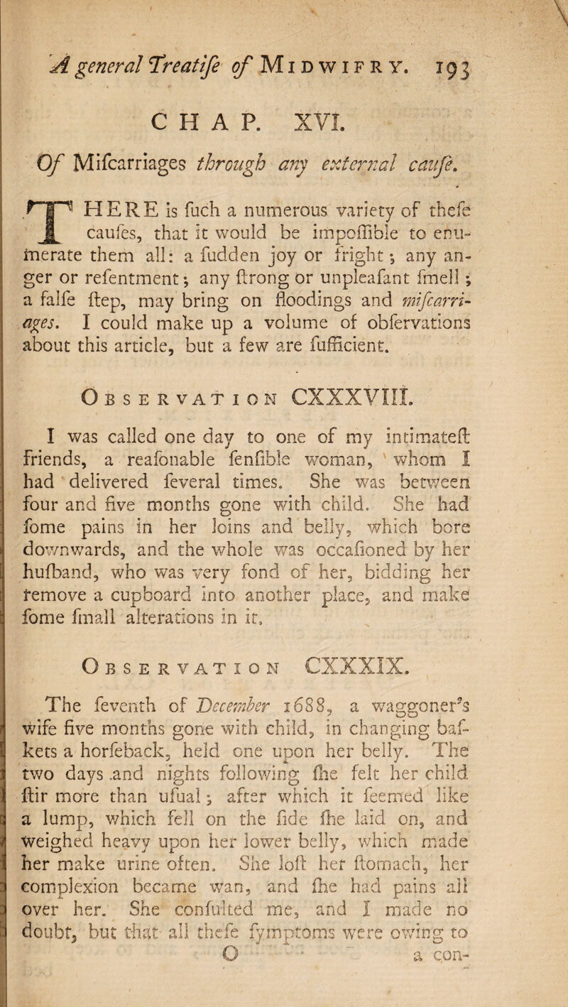 I* —n—rrnrr CHAP. XVL Of Mifcarriages through any external cauje. HERE is fuch a numerous variety of thefe X caufes, that it would be impciTible to enu» inerate them all: a fudden joy or fright; any an¬ ger or refentment; any ftrong or unpleafant fmell; a falfe ftep, may bring on floodings and mifcarri- a^es, I could make up a volume of obfervations about this article, but a few are fufficient. Observation CXXXVIIL I was called one day to one of my indmatefl; friends, a reafonable fenfible woman, ' whom I had delivered feveral times. She was between four and five months gone with child. Slie had fome pains in her loins and belly, v/hich bore dov/nwards, and the whole v/as occafioned by her hufband, who was very fond of her, bidding her remove a cupboard into another place, and make fome fmall alterations in it. Observation CXXXIX. The feventh of December 1688, a v/aggoner^s wife five months gone with child, in changing baf- kets a horfeback, held one upon her belly. The two days .and nights following (he felt her child ftir more than ufuai; after which it feemed like a lump, v/hich fell on the fide fhe laid on, and Weighed heavy upon her lower belly, which made her make urine often. She lofl her ftomach, her complexion became wan, and fhe had pains all over her. She confulted me, and I made no doubt, but that all thefe fymptoms were owing to O a con-