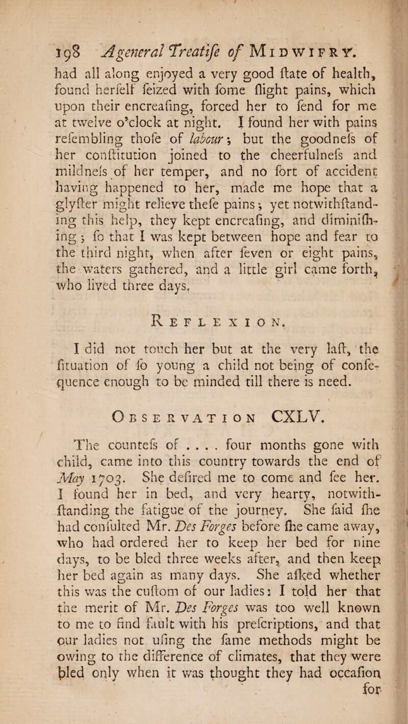 had all along enjoyed a very good Hate of health, found herfelf feized with fome flight pains, which upon their encreafing, forced her to fend for me at twelve o’clock at night. I found her with pains refembling thofe of labour \ but the goodnefs of her conftitution joined to the cheerfulnefs and mildnefs of her temper, and no fort of accident having happened to her, made me hope that a glyfter might relieve thefe pains; yet notwithiland- ing this help, they kept encreafing, and diminifc ing ; fo that I was kept between hope and fear to the third night, when after feven or eight pains, the waters gathered, and a little girl came forth^ who lived three days. Reflexion. I did not touch her but at the very laff, the fituation of fo young a child not being of confe- quence enough to be minded till there is need. Observation CXLV. The countefs of ... . four months gone with child, came into this country towards the end of May 1703. She defired me to come and fee her. 1 found her in bed, and very hearty, notwith- flanding the fatigue of the journey. She faid flie had confuited Mr. Bes Forges before (he came away, who had ordered her to keep her bed for nine days, to be bled three weeks after, and then keep her bed again as many days. She aiked whether this was the cufom of our ladles! I told her that the merit of Mr. Bes Forges was too well known to me to find fault with his prefcriptions, and that our ladies not ufing the fame methods might be owing to the difference of climates, that they were t)Ied only when it was thought they had occafion for