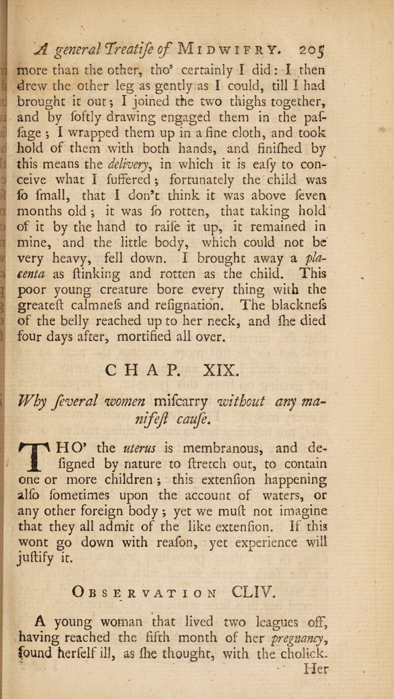 fi more than the other, tho’ certainly I did: I then h drew the other leg as gently as I could, till I had brought it out; I joined the two thighs together, • and by foftly drawing engaged them in the paf- . fage •, I wrapped them up in a fine cloth, and took hold of them with both hands, and finifhed by 1 this means the delivery^ in which it is eafy to con- ; ceive what I fufFered ; fortunately the child was fo fmall, that I don’t think it was above leven months old ; it was fo rotten, that taking hold' □ of it by the hand to raife it up, it remained in ■ mine, and the little body, v/hich could not be' r very heavy, fell down. I brought away a pla- i centa as (linking and rotten as the child. This I poor young creature bore every thing with the i greateft calmnels and refignation. The blacknels ) of the belly reached up to her neck, and (he died I four days after, mortified all over. CHAP. XIX. i Why feveral women mifcarry without any ma- nifejl caufe. HO’ the uterus is membranous, and de- 1 figned by nature to ffretch out, to contain one or more children ; this extenfion happening allb fometimes upon the account of waters, or any other foreign body; yet we mud not imagine that they all admit of the like extenfion. If this wont go down with reafon, yet experience will juftify it. Observation CLI Y. &lt; A young woman that lived two leagues off, having reached the fifth month of her pregnancy^ found herfelf ill, as (he thought, with the cholick. Her