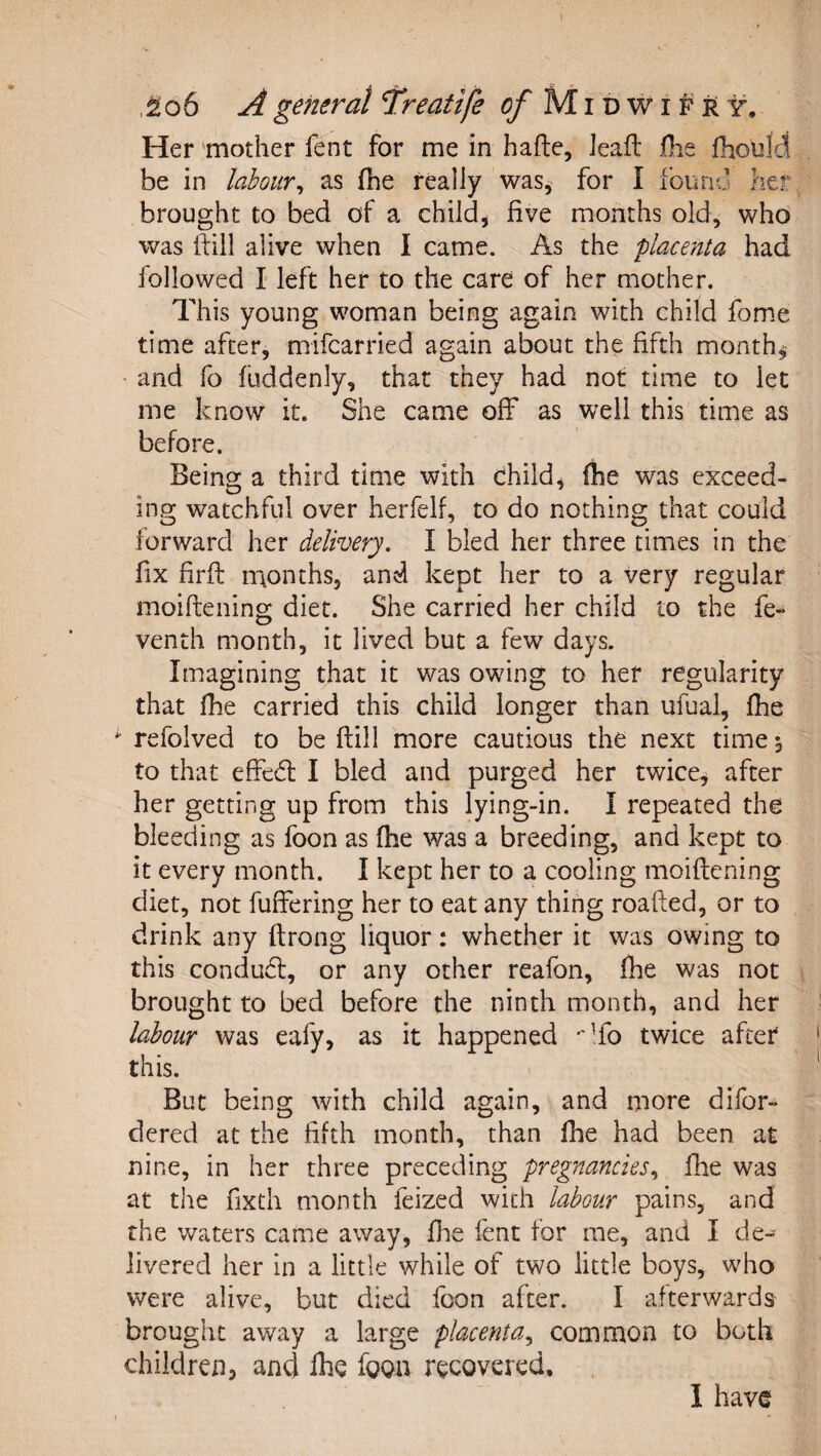 Her ‘mother fent for me in hafte, Jeafl: iOfie fhould be in labour^ as fhe really was^ for I found her brought to bed of a child^ five months old, who was fiill alive when I came. As the 'placenta had followed I' left her to the care of her mother. This young woman being again with child fom.e time after, mifcarried again about the fifth months • and fo fuddenly, that they had not time to let me know it. She came off as well this time as before. Being a third time with child, (he was exceed¬ ing watchful over herfelf, to do nothing that could forward her delivery, I bled her three times in the fix firfi: naonths, and kept her to a very regular moiftening diet. She carried her child to the fe- venth month, it lived but a few days. Imagining that it was owing to her regularity that {he carried this child longer than ufual, fhe refolved to be {till more cautious the next time 5 to that effed: I bled and purged her twice, after her getting up from this lying-in. I repeated the bleeding as foon as fhe was a breeding, and kept to it every month. I kept her to a cooling moiftening diet, not fuffering her to eat any thing roafted, or to drink any ftrong liquor: whether it was owing to this condud, or any other reafon, fhe was not brought to bed before the ninth month, and her labour was eafy, as it happened •'To twice after this. But being with child again, and more difor- dered at the fifth month, than fhe had been at nine, in her three preceding pregnancies^ fhe was at the fixth month feized with labour pains, and die waters came away, fhe fent for me, and I de¬ livered her in a little while of two little boys, who were alive, but died foon after. I afterwards brought away a large placenta,, commoii to both children^ and fiie fgga recovered. . I have