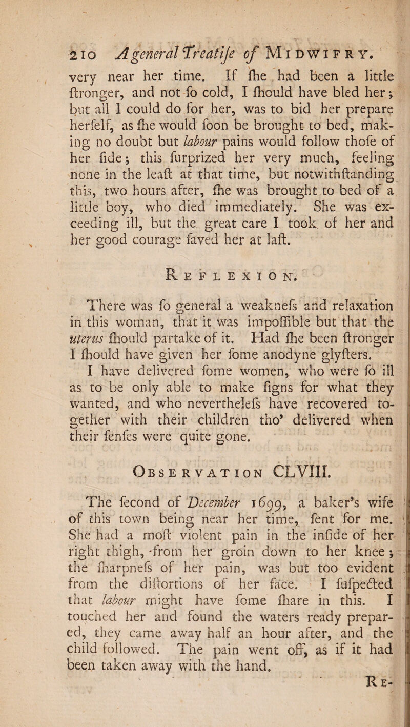 very near her time. If fhe had been a little ftronger, and not-fo cold, I fhould have bled her*, but all I could do for her, was to bid her prepare herfelf, as fhe would foon be brought to bed, mak¬ ing no doubt but labour pains would follov/ thofe of her fide; this furprized her very much, feeling none in the lead at that time, but notwithftanding this, two hours after, fhe was brought to bed of a little boy, who died immediately. She was ex¬ ceeding ill, but the great care I took of her and her good courage faved her at laft. Reflexion. There was fo general a weaknefs and relaxation in this woman, that it was impofTible but that the uterus fhould partake of it. Had fhe been ftronger I fliOLild have given her fome anodyne glyflers. I have delivered fome women, who were fo ill as to be only able to make figns for what they ' wanted, and w^ho neverthelefs have recovered to- j aether with their children tho’ delivered w^hen i their fenfes were quite gone. i • * I Observation CLVIIL The fecond of December 1699, a baker’s wife ' of this town being near her time, fent for me. ' She had a mod violent pain in the infide of her ' right thigh, -from her groin down to her knee *, the diarpnefs of her pain, was but too evident . from the didortions of her face. I fufpefted that labour might have fome dtare in this. I touched her and found the waters ready prepar¬ ed, they came away half an hour after, and the child followed. The pain went off, as if it had been taken away with the hand. Re-