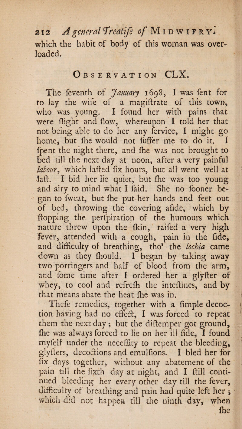 which the habit of body of this woman was over¬ loaded. Observation CLX. The feventh of January 1698, I was fent for to lay the wife of a magiftrate of this town, who was young. I found her with pains that were flight and flow, whereupon I told her that not being able to do her any fervice, I might go home, but flie would not fuffer me to do it. I fpent the night there, and fhe was not brought to bed till the next day at noon, after a very painful labour^ which lafted fix hours, but all went well at lad. I bid her lie quiet, but fhe was too young and airy to mind what I faid. She no fooner be¬ gan to fweat, but fhe put her hands and feet out of bed, throwing the covering afide, which by flopping the perfpiration of the humours which nature threw upon the flcin,' raifed a very high fever, attended with a cough, pain in the fide, and difficulty of breathing, tho’ the lochia came down as they fhould. I began by taking away two porringers and half of blood from the arm, and fome time after I ordered her a glyfler of whey, to cool and refrefh the inteflines, and by that means abate the heat fhe was in. Thefe remedies, together with a fimple decoc¬ tion having had no effedl, I was forced to repeat them the next day but the diftemper got ground, fhe was always forced to lie on her ill fide, I found myfelf under the neceffity to repeat the bleeding, glyilers, decoflions and emulfions. I bled her for fix days together, without any abatement of the pain till the fixth day at night, and I ftill conti¬ nued bleeding her every other day till the fever, difficulty of breathing and pain had quite left her ; which did not happen till the ninth day, when fhe