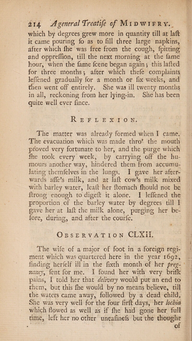 / 214 A general Treafife e?/ M i d w i e r y. ^ which by degrees grew more in quantity till at laft it came pouring fo as to fill three large napkins5 after which fhe was free from the cough, fpitting and opprefTion, till the next morning at the fame hour, when the fame fcene began again; this lafted for three months after which thefe complaints leffened gradually for a month or fix weeks, and then went off entirely. She was ill twenty months in all, reckoning from her lying-in. She has been quite well ever fince. % Reflexion. The matter was already formed when I came. The evacuation which was made thro^^ the mouth' proved very fortunate to her, and the purge which fhe took every * week, by carrying off the hu¬ mours another way, hindered them from accumii^ fating themfelves in the lungs. I gave her after¬ wards affe’s milk, and at laft cow's milk mixed with barley water, leafl her ftomach fhould not be ftrong enough to digeft it alone. I leffened the proportion of the barley water by degrees till I gave her at laft the milk alone, purging her be¬ fore, during, and after the couffe. Observation CLXII. ; i The wife of a major of foot: in a foreign regi- i ment which was quartered here in the year 1692, finding herfelf ill in the fixth month of her preg- ' nanc)\ fent for me. ’ I found her wdth very brific pains, I told her that delivery would put an end to them, but this ftie would by no means believe, till the waters came away, followed by a dead child. She was very well for the four firft days, her lochia which flowed as well as if fhe had gone her full time, left her no other uneafinefs but the thought .^ ' ■ of