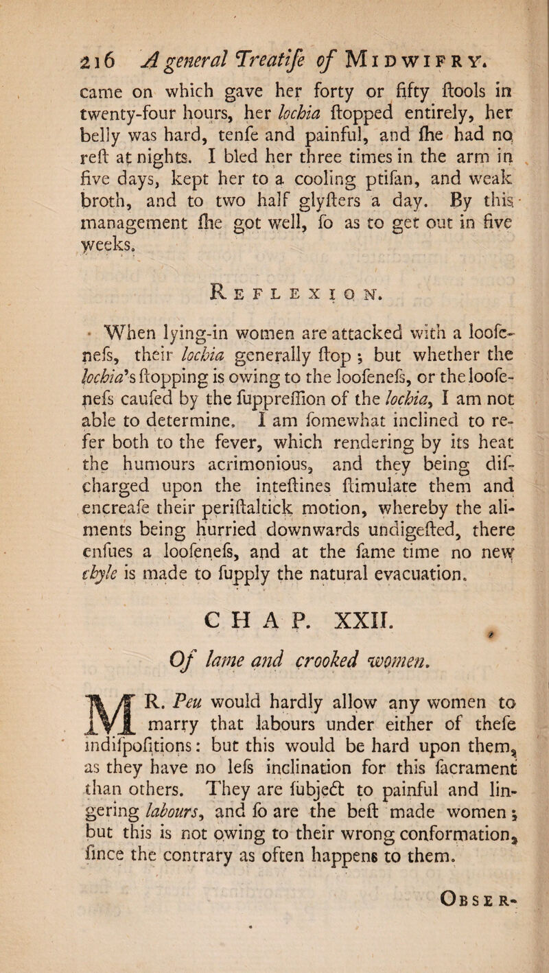 came on which gave her forty or fifty flools in twenty-four hours, her lochia flopped entirely, her belly was hard, tenfe and painful, and flie had no reft at nights. I bled her three times in the arm in , five days, kept her to a cooling ptifan, and weak broth, and to two half glyfters a day. By this* management file got well, fo as to get out in five )veeks. Reflexion. ■ When lying-in women are attacked with a loofe- nefs, their lochia generally flop ; but whether the flopping is owing to the loofenefs, or theloofe- nefs caufed by the fuppreffion of the lochiay I am not able to determine. I am fomewhat inclined to re¬ fer both to the fever, which rendering by its heat the humours acrimonious, and they being dif- charged upon the inteftines ftimulate them and encreafe their periftaltick motion, whereby the ali¬ ments being hurried downwards undigefted, there enfues a loofenefi, and at the fame time no ne\y thyk is made m fupply the natural evacuation. CHAP. XXII. Of lame and crooked women, Mr. Pen would hardly allow any women to marry that labours under either of thefe indifpofitions: but this would be hard upon themjj as they have no lefs inclination for this facrament than others. They are fubjedl to painful and lim gering labours,, and fo are the beft made women; but this is not owing to their wrong conformation^ fince the contrary as often happens to them. Obse r-