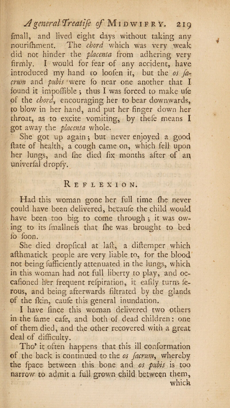 fmall, and lived eight days without taking any nourifhment. The chord v/hich was very weak ✓ did not hinder the placenta from adhering very firmly. I vv^ould for fear of any accident, have introduced my hand to loofen it, but the os fa- (rum and pubis were fo near one another that I found it impolTible ; thus I was forced to make ufe of the chords encouraging her to bear downwards, to blow in her hand, and put her finger down her throat, as to excite vomiting, by thefe means I got away the placenta whole. She got up again *, but never enjoyed a good ftate of health, a cough came on, which fell upon her lungs, and Ihe died fix months after of aia univerfal dropfy. Reflexion. Had this woman gone her full time (lie never could have been delivered, betaufe the child would have been too big to come through j it was ow¬ ing to its finallnefs that flie was brought to bed fo foon. She died dropfical at laff, a difiemper which afthmatick people are very liable to, for the blood not being fufficiently attenuated in the lungs, which in this woman had not full liberty to play, and oc- cafioned her frequent refpiration, it eafily turns fe- rous, and being afterwards filtrated by the glands of the fkin, caufe this general inundation. I have fince this woman delivered two others in the fame cafe, and both ok dead children: one of them died, and the other recovered with a great deal of difficulty. Tho’ it often happens that this ill conformation of the back is continued to the os Jacrum^ whereby the fpace between this bone and os pubis is too narrow to admit a full grown child between them, .  ^ which