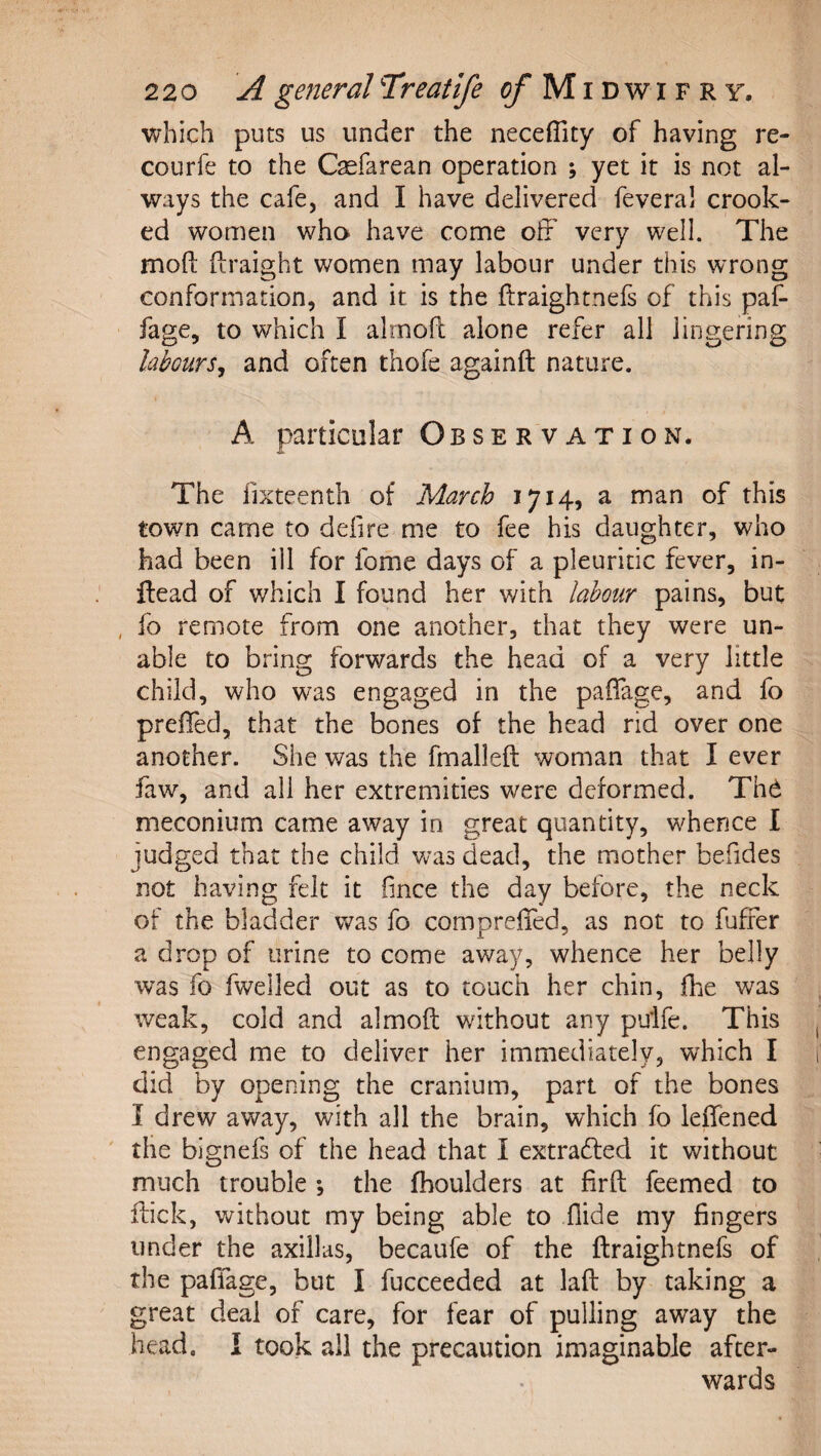 which puts us under the neceflity of having re- courfe to the Csefarean operation ; yet it is not al¬ ways the cafe, and I have delivered fevera! crook¬ ed women who have come off very well. The mofl: (iraight women may labour under this wrong conformation, and it is the ftraightnefs of this paC- fage, to which I almoft alone refer all lingering labours^ and often thofe againft nature. A particular Observation. The lixteenth of March 1714, a man of this town came to defire me to fee his daughter, who had been ill for fome days of a pleuritic fever, in- ftead of which I found her with labour pains, but , fo remote from one another, that they were un¬ able to bring forwards the head of a very little child, who was engaged in the paffage, and fo prefTed, that the bones of the head rid over one another. She was the fmalleft woman that I ever faw, and all her extremities were deformed. Thd meconium came away in great quantity, whence I judged that the child was dead, the mother befides not having felt it fince the day before, the neck of the bladder was fo compreffed, as not to fuffer a drop of urine to come away, whence her belly was fo fwelled out as to touch her chin, fhe was weak, cold and almoft without any puife. This engaged me to deliver her immediately, which I did by opening the cranium, part of the bones I drew away, with all the brain, which fo leffened ' the bignefs of the head that I extradfed it without much trouble ; the fhoulders at firft feemed to ffick, without my being able to Aide my fingers under the axillas, becaufe of the ftraightnefs of the paffage, but I fucceeded at lafl: by taking a great deal of care, for fear of pulling away the head. I took all the precaution imaginable after¬ wards