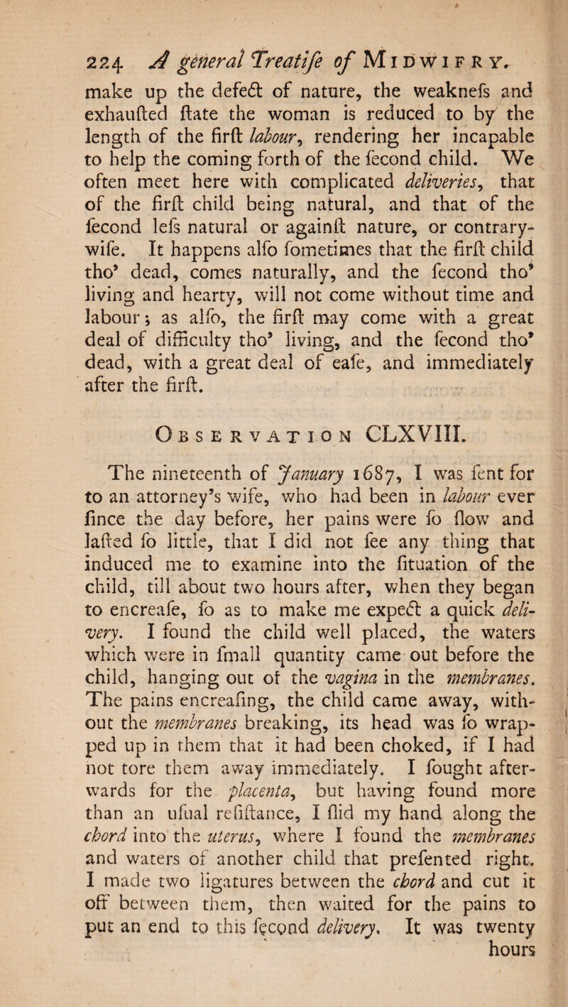 make up the defe6l of nature, the weaknefs and exhaiifted {late the woman is reduced to by the length of the firft labour^ rendering her incapable to help the coming forth of the fecond child. We often meet here with complicated deliveries^ that of the firft child being natural, and that of the fecond lefs natural or againft nature, or contrary- wife. It happens alfo fometimes that the firft child the’ dead, comes naturally, and the fecond tho* living and hearty, will not come without time and labour; as alfo, the firft may come with a great deal of difficulty tho’ living, and the fecond tho* dead, with a great deal of eafe, and immediately after the firft. Observation CLXVIII. The nineteenth of January 1687, I was fent for to an attorney’s wife, who had been in labour ever fince the day before, her pains were fo flow and lafted fo little, that I did not fee any thing that induced me to examine into the fituation of the child, till about two hours after, when they began to encreafe, fo as to make me expe(ft a quick deli¬ very. I found the child well placed, the waters which were in fmall quantity came out before the child, hanging out of the vagina in the membranes. The pains encreafing, the child came away, with¬ out the membranes breaking, its head was fo wTap- ped up in them that it had been choked, if I had not tore them away immediately. I fought after¬ wards for the placenta.^ but having found more than an ufual refiftance, I fiid my hand along the chord into the uterus., where I found the membranes and waters of another child that prefented right. I made two ligatures between the chord and cut it off between them, then waited for the pains to put an end to this feegnd delivery. It was twenty hours