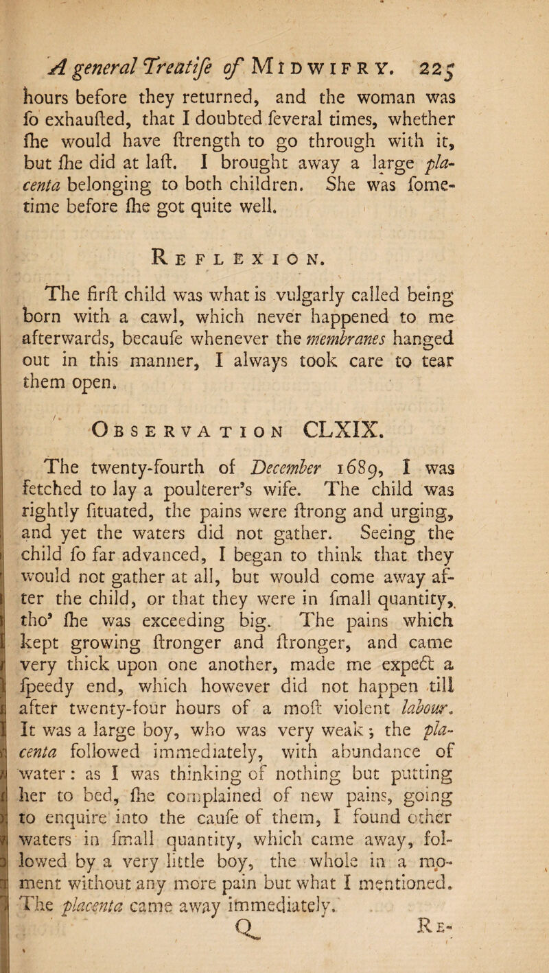 hours before they returned, and the woman was fo exhaufted, that I doubted feveral times, whether fhe would have ftrength to go through with it, but fhe did at lad:. I brought away a large pla¬ centa belonging to both children. She was fome- time before fhe got quite well. Reflexion. The firfl child was what is vulgarly called being born with a cawl, which never happened to me afterwards, becaufe whenever the membranes hanged out in this manner, I always took care to tear them open. Observation CLXIX. The twenty-fourth of December 1689, I was fetched to lay a poulterer’s wife. The child was rightly fituated, the pains were flrong and urging, and yet the waters did not gather. Seeing the child fo far advanced, I began to think that they would not gather at all, but would come av/ay af¬ ter the child, or that they were in fmall quantity, tho’ fhe was exceeding big. The pains which kept growing ftronger and flronger, and came very thick upon one another, made ixie exped: a fpeedy end, which however did not happen till after twenty-four hours of a mod violent labour. It was a large boy, who was very weak ; the pla¬ centa followed immediately, with abundance of water: as I was thinking of nothing but putting her to bed, flie complained of new pains, going to enquire into the caufe of them, I found ocher waters in fmall quantity, which came away, fol¬ lowed by a very little boy, the whole in a mp- ment without any more pain but what I mentioned. The placenta came away immediately/