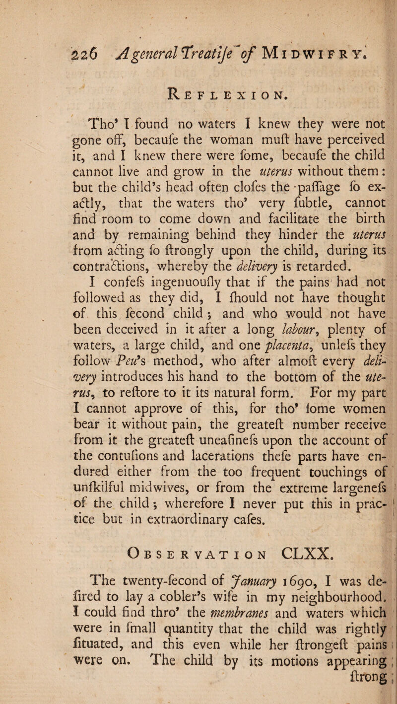 Reflexion. Tho* T found no waters I knew they were not gone off, becaufe the woman muft have perceived it, and I knew there were fome, becaufe the child cannot live and grow in the uterus without them: but the child’s head often clofes the -paffage fo ex- acftly, that the waters tho’ very fubtle, cannot find room to come down and facilitate the birth and by remaining behind they hinder the uterus from ading fo flrongly upon the child, during its contradlions, whereby the delivery is retarded. I confefs ingenuoufly that if the pains' had not followed as they did, I fhould not have thought of this fecond child *, and who would not have been deceived in it after a long labour^ plenty of waters, a large child, and one placenta^ nnlefs they follow Peu^s method, who after almoft every deli¬ very introduces his hand to the bottom of the ute¬ rus^ to reftore to it its natural form. For my part I cannot approve of this, for tho’ lome women bear it without pain, the greateft number receive from it the greateft uneafinefs upon the account of the contnfions and lacerations thefe parts have en¬ dured either from the too frequent touchings of unfkilful midwives, or from the extreme largenefs of the child *, wherefore I never put this in prac- tice but in extraordinary cafes. ' Observation CLXX. The twenty-fecond of January 1690, I was de- fired to lay a cobler’s wife in my neighbourhood. I could find thro’ the membranes and waters which were in fmall quantity that the child was rightly fituated, and this even while her ftrongeft pains ^ were on. The child by its motions appearing, ftrong;