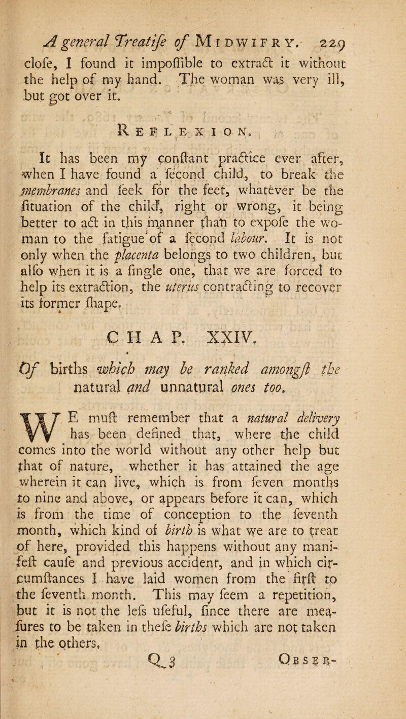 clofe, I found it impoflible to extract it without the help of my hand. The woman was very ill, -but got over it. •r-. ^ » Ref l e- X I o K, It has been my condant pradice ever after, when I have found a fecond child, to break the membranes and feek for the feet, whatever be the fltuation of the child, tight or wrong, it being better to a6l in this manner tbati to expofe the v;o- raan to the fatigue'of a fecond labour. It is not only when the flacenia belongs to two children, but alfo when it is a fingle one,' that we are forced to help its extradfion, the uterus con trading to recover its former fliape. C H A P. XXIV. Of births which may he ranked amongjl the natural and unnatural ones too. WE mufl: remember that a natural delivery has been defined that, where the child comes into the world without any other help but that of nature, whether it has attained the age wherein it can live, which is from feven months to nine and above, or appears before it can, which is from the time of conception to the feventh month, which kind of birth is what we are to treat of here, provided this happens without any mani- feft caufe and previous accident, and in which cir- cumftances I have laid wornen from the firft to the feventh month. This may feem a repetition, but it is not the lefs ufeful, fince there are mea- fures to be taken in thefe births v/hich are not taken in the others, 0^3 Qbs|:f-