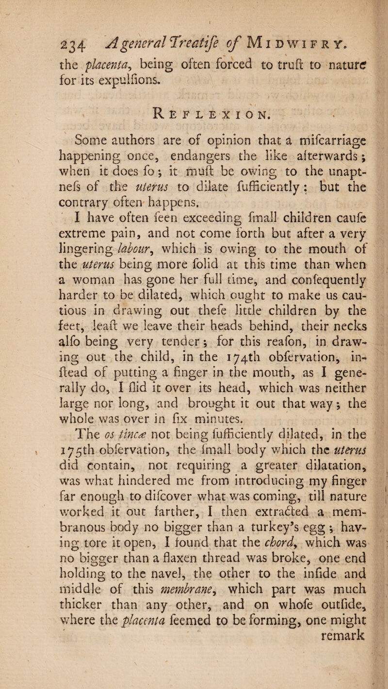 234 A general Treatife ^Midwifrt. the placenta^ being often forced to truft to natufcr for its expuliions. Reflexion. Some authors are of opinion that a mifcarriage happening once, endangers the like afterwards; when it does fo; it muft be owing to the unapt- nefs of the uterus to dilate fufficiently: but the contrary often happens. I have often feen exceeding fmall children caufe extreme pain, and not come forth but after a very lingering labour^ which is owing to the mouth of the uterus being more folid at this time than when a woman has gone her full time, and confequently harder to be dilated, which ought to make us cau¬ tious in drawing out thefe little children by the feet, lead we leave their heads behind, their necks alfo being very tender; for this reafon, in draw¬ ing out the child, in the 174th obfervation, in- dead of putting a finger in the mouth, as I gene¬ rally do, I Aid it over its head, w^hich was neither large nor long, and brought it out that way; the whole was over in fix minutes. The os tinc^e not being fufficiently dilated, in the 175th obfervation, the fmall body which the uterus did contain, not requiring a greater dilatation, was what hindered me from introducing my finger far enough to difcover what was coming, till nature worked it out farther, I then extraded a mem¬ branous body no bigger than a turkey’s egg hav¬ ing tore it open, 1 found that the chords which was no bigger than a flaxen thread was broke, one end holding to the navel, the other to the infide and middle of this membrane^ which part was much thicker than any other, and on whofe outfide, where the placenta feemed to be forming, one might remark