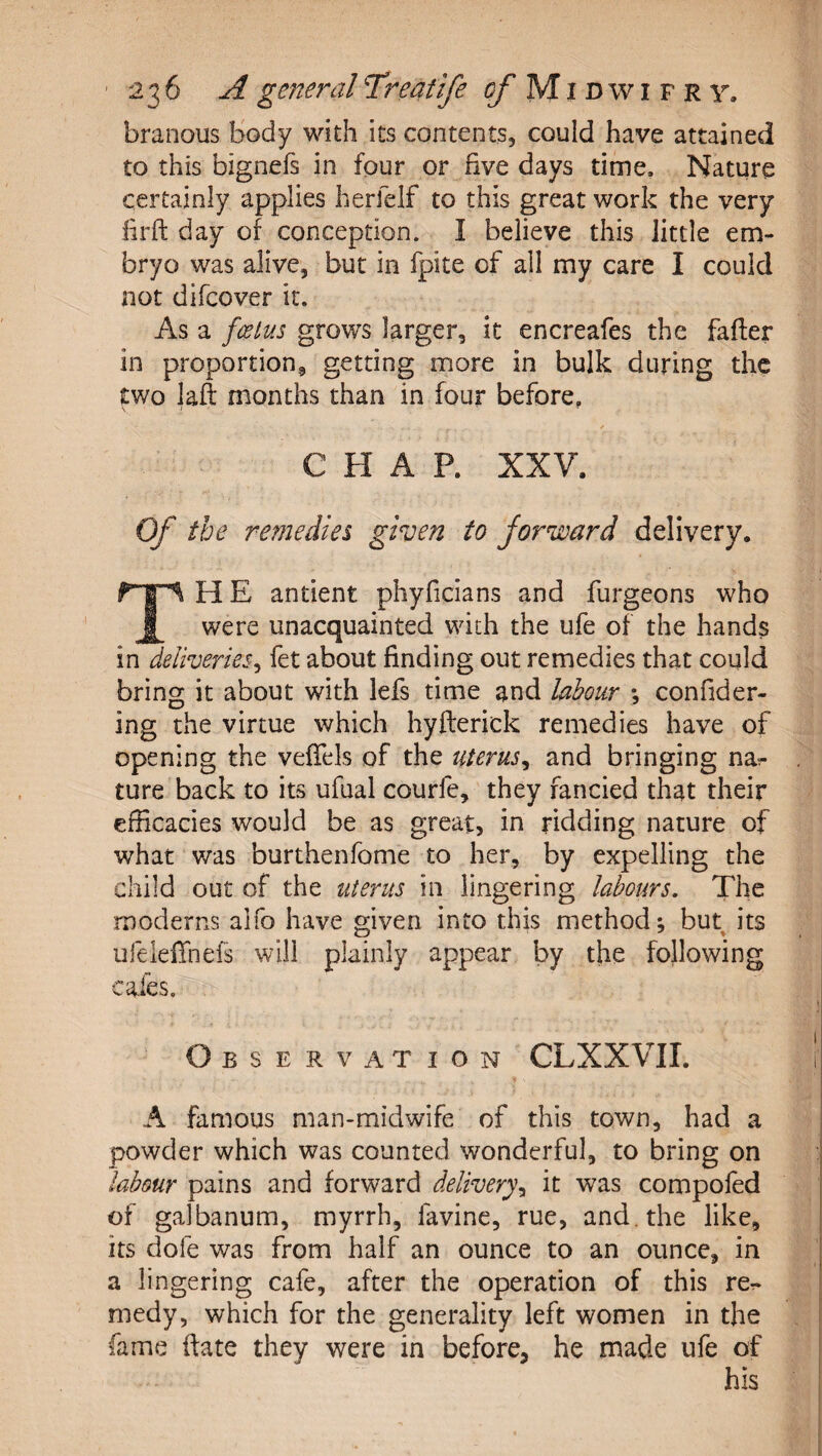 branous body with its contents, could have attained to this bignefs in four or five days time. Nature certainly applies herfelf to this great work the very firft day of conception. I believe this little em¬ bryo was alive, but in fpite of all my care I could not difcover it. As a foetus grows larger, it encreafes the fafter in proportion, getting more in bulk during the two laft months than in four before, ✓ CHAP. XXV. Of the remedies given to forward delivery. TH E antient phyficians and furgeons who were unacquainted with the ufe of the hands in deliveries^ fet about finding out remedies that could bring it about with lefs time and labour *, confider- ing the virtue which hyfterick remedies have of opening the vefTels of the uterus^ and bringing nar ture back to its ufual courfe, they fancied that their efficacies would be as great, in ridding nature of what was burthenfome to her, by expelling the child out of the uterus in lingering labours. The moderns alfo have given into this method; but its ufeleffnefs will plainly appear by the following cafes. Observation CLXXVII. A famous man-midwife of this town, had a powder which was counted wonderful, to bring on labour pains and forward delivery^ it was compofed of galbanum, myrrh, favine, rue, and. the like, its dofe was from half an ounce to an ounce, in a lingering cafe, after the operation of this re¬ medy, which for the generality left women in the fame date they were in before, he made ufe of his