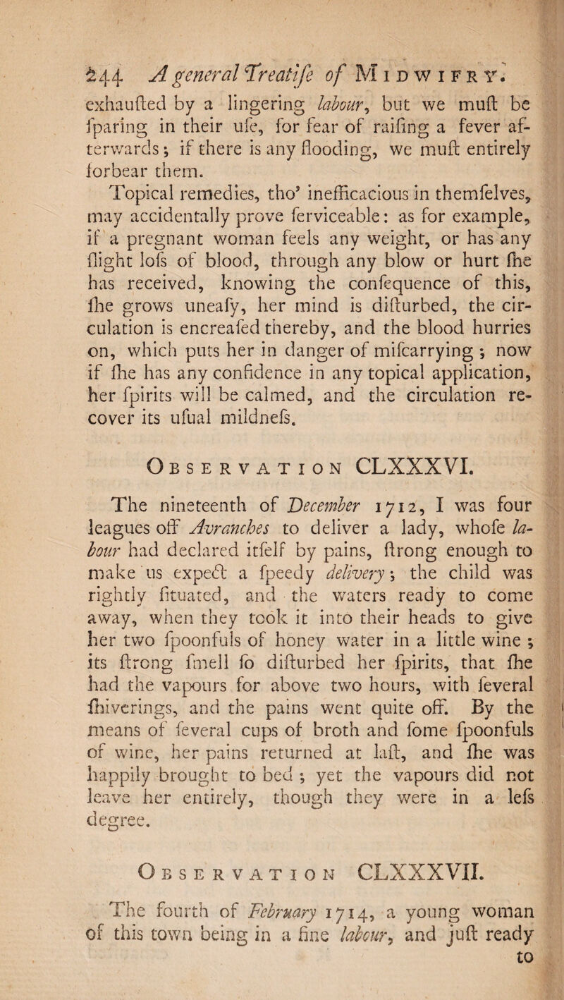 f ^44 A general Treattfe of M i d w i f r y. exhaufted by a lingering labour^ but we muft be iparing in their ufe, for fear of railing a fever af¬ terwards \ if there is any flooding, we mufl: entirely lorbear them. Topical remedies, tho’ ineflicacious in themfelves, may accidentally prove ferviceable: as for example, if a pregnant woman feels any weight, or has any flight lofs of blood, through any blow or hurt (he has received, knowing the confequence of this, Ibe grows uneafy, her mind is difturbed, the cir¬ culation is encreafed thereby, and the blood hurries on, which puts her in danger of mifcarrying *, now if fhe has any confidence in any topical application, her fpirits will be calmed, and the circulation re¬ cover its ufual mildnefs. Observation CLXXXVL The nineteenth of December 1712, I was four leagues off Avranches to deliver a lady, whofe la^ hour had declared itfelf by pains, flrong enough to make us expe6f a fpeedy delivery^ the child was rightly fituated, and the waters ready to come away, when they took it into their heads to give her two fpoonfuls of honey water in a little wine ; its ftrong fmell fo difturbed her fpirits, that fhe had the vapours for above two hours, with feveral flnvcrings, and the pains went quite off. By the means of feveral cups of broth and fome fpoonfuls of wine, her pains returned at laft, and fhe was happily brought to bed ; yet the vapours did not leave her entirely, though they were in a lefs degree. Observation CLXXXVIL The fourth of February 1714, a young woman of this town being in a fine labour^ and juft ready to