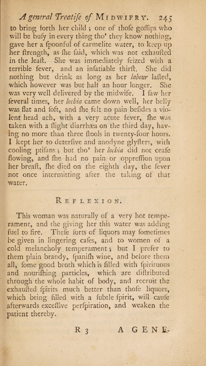 to bring forth her child ; one of thofe goffips who will be bufy in every thing tho’ they know nothing, gave her a fpoonful of carmelite v/ater, to keep up her ftrength, as hie laid, which was not exhauhed in the leaft. She v/as immediately feized with a terrible fever, and an infatiable thirff. She did nothing but drink as long as her labour laded, which however was but half an hour lona:er. She was very well delivered by the midwife. I law her feveral times, her lochia came down well, her belly v/as flat and foft, and Ihe felt no pain befides a vio¬ lent head ach, with a very acute fever, llie was taken with a flight diarrhaea on the third day, hav¬ ing no more than three ftools in twenty-four hours. I kept her to deterfive and anodyne glyfters, with cooling ptifans \ but tho’ her lochia did not ceafe flowing, and fhe had no pain or opprejfTion upon her breaft, (he died on the eighth clay, the fever not once intermitting after the taking of that water. Reflexion. This woman was naturally of a very hot tempe¬ rament, and the giving her this v/ater was adding fuel to fire. Thefe forts of liquors may fom.etimes be given in lingering cafes, and to women of a cold melancholy temperament *, but I prefer to them plain brandy, fpanifh wine, and before them all, fome good broth v/hichis filled v/ith fpirituous and nourifhing particles, which are diflributed through the whole habit of body, and recruit the exhaufted fpirits much better than thofe liquors, which being filled with a fubtle fpirit, will caufe afterwards exceflive perfpiration, and weaken the patient thereby. R 3 A G E N E-