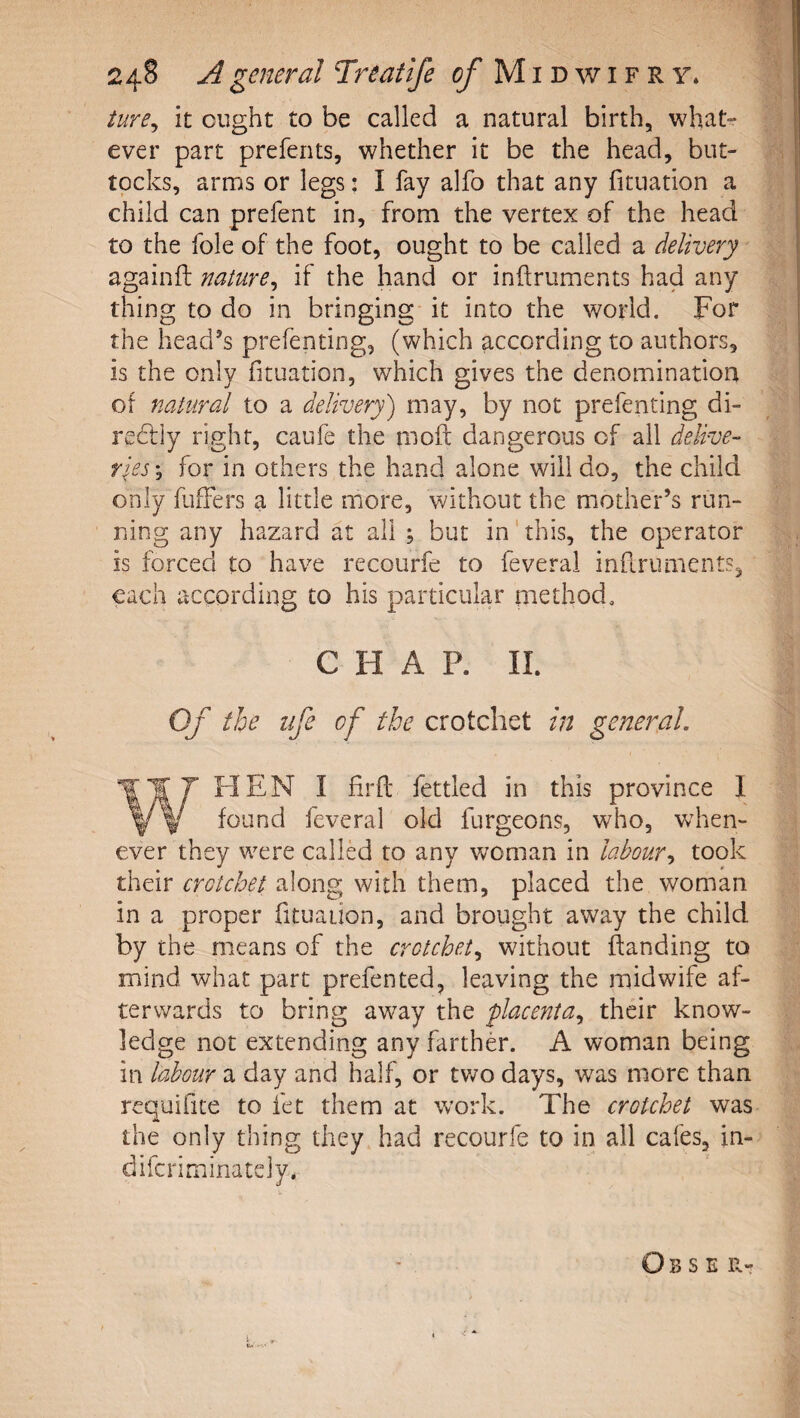 ture^ it ought to be called a natural birth, what^ ever part preferits, whether it be the head, but¬ tocks, arms or legs: I fay alfo that any fituation a child can prefent in, from the vertex of the head to the foie of the foot, ought to be called a delivery againft nature^ if the hand or inflruments had any thing to do in bringing it into the world. For the head’s prefenting, (which according to authors, is the only fituation, which gives the denomination of natural to a delivery') may, by not prefenting di- redtiy right, caufe the moft dangerous of ail delive¬ ries j for in others the hand alone will do, the child only fuifers a little more, without the mother’s run¬ ning any hazard at all ; but in'this, the operator is forced to have recourfe to feveral infi.ruments, each according to his particular method. CHAP. II. Of the life of the crotchet in general, 'WT7 HEN I firfi; fettled in this province 1 Y w f^tind feveral old furgeons, who, when¬ ever they were called to any woman in labour^ took their crotchet along with them, placed the woman in a proper fituation, and brought away the child by the means of the crotchet,^ without ftanding to mind what part prefented, leaving the midwife af¬ terwards to bring aw^ay the placenta,, their know¬ ledge not extending any farther. A woman being in labour a day and half, or tv/o days, was more than requifite to fet them at work. The crotchet was the only thing they had recourfe to in all cafes, in- difcriminately, Obse r-