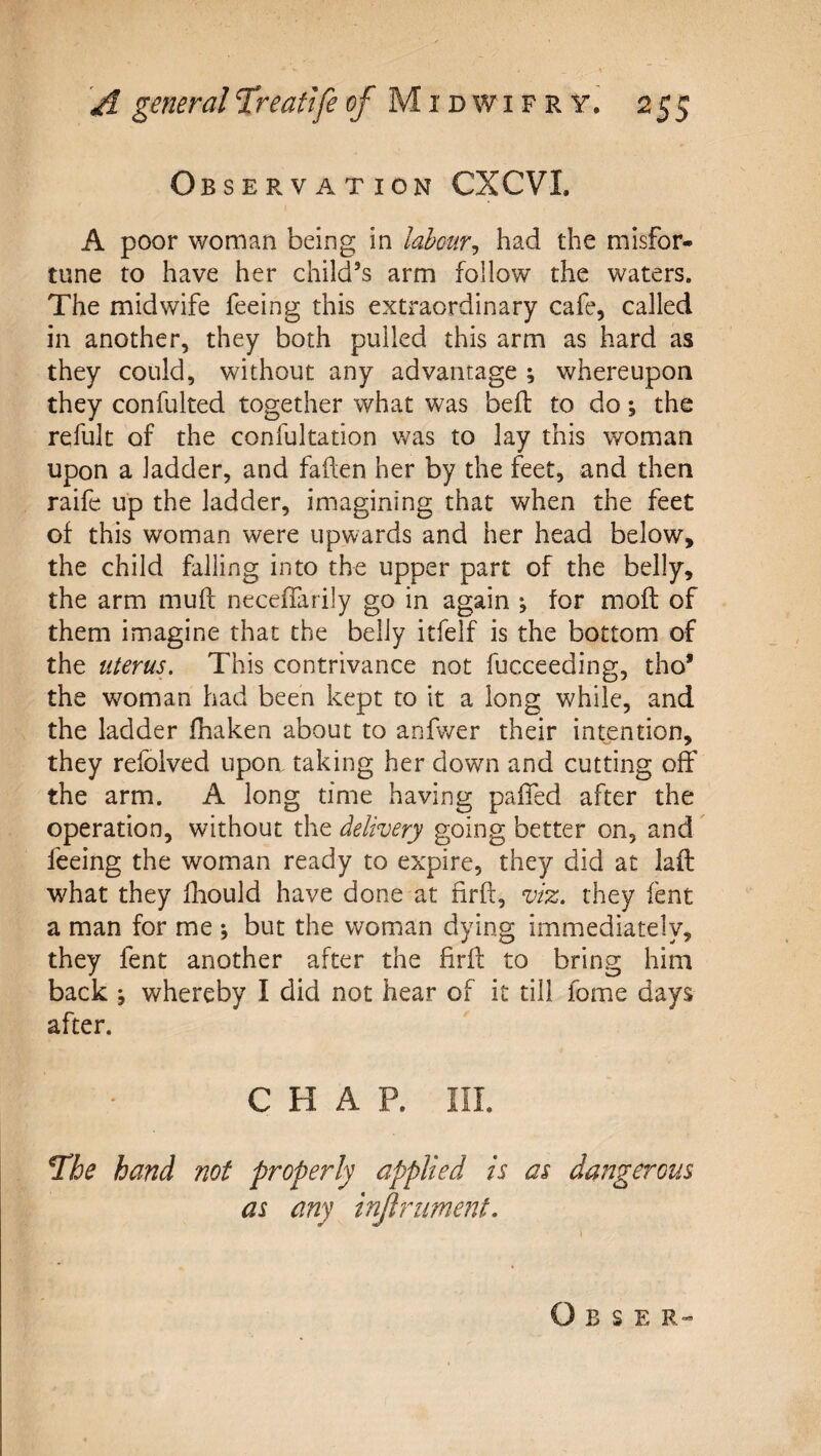 Observation CXCVI. A poor woman being in lahcur^ had the misfor¬ tune to have her child’s arm follow the waters. The midwife feeing this extraordinary cafe, called in another, they both pulled this arm as hard as they could, without any advantage ; whereupon they confulted together what was befl to do; the refult of the confultation was to lay this woman upon a ladder, and fafen her by the feet, and then raife up the ladder, imagining that when the feet of this woman were upwards and her head below, the child falling into the upper part of the belly, the arm muff neceffirily go in again *, for moft of them imagine that the belly itfelf is the bottom of the uterus. This contrivance not fucceeding, tho* the woman had been kept to it a long while, and the ladder fhaken about to anfv/er their intention, they refolved upon taking her dowm and cutting off the arm. A long time having pafied after the operation, without the delivery going better on, and ^ feeing the woman ready to expire, they did at laft what they fhould have done at firff, viz. they fent a man for me ; but the woman dying immediately, they fent another after the firff to bring him back ; whereby I did not hear of it till fome days after. CHAP. in. hand not properly applied is as dangerous as any injlrument. O B S E R-