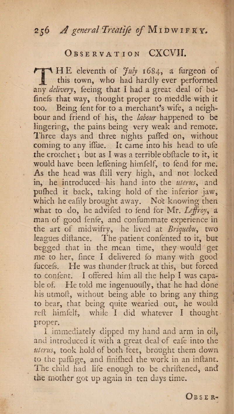 Observation CXCVII. \ The eleventh of July 1684, ^ furgeon of this town, who had hardly ever performed any delivery^ feeing that I had a great deal of ba-^ finefs that way, thought proper to meddle with it too. Being fent for to a merchant’s wife, a neigh¬ bour and friend of his, the labour happened to be lingering, the pains being very weak and remote. Three days and three nights paffed on, without coming to any ifiue. It came into his head to ufe the crotchet; but as I was a terrible obfiiacle to it, it would have been leffening himfelf, to fend for me. As the head was flill very high, and not locked in, he introducedr his hand into the uterus^ and pufhed it back, taking hold of the inferior jaw, which he eafily brought away. No't knowing then ' what to do, he advifed to fend for Mr. Leffroy^ a man of good fenfe, and confummate experience in the art of midwifry, he lived at Briquehu^ two leagues diftance. The patient confented to it, but begged that in the mean time, they would get me to her, fince I delivered fo many with good fuccefs. He was thunder ftruck at this, but forced to confent, I offered him ail the help I was capa¬ ble of Ele told me ingenuoufly, that he had done his utmoh, without being able to bring any thing to bear, that being quite wearied out, he w^ouid reft himfelf, while I did whatever I thought* proper. 1 immediately dipped my hand and arm in oil, and introduced it with a great deal of eafe into the uterus^ took hold of both feet, brought them down to the paffage, and finifhed the work in an inftant. The child had life enough to be chriftened, and the mother got up again in ten days time.