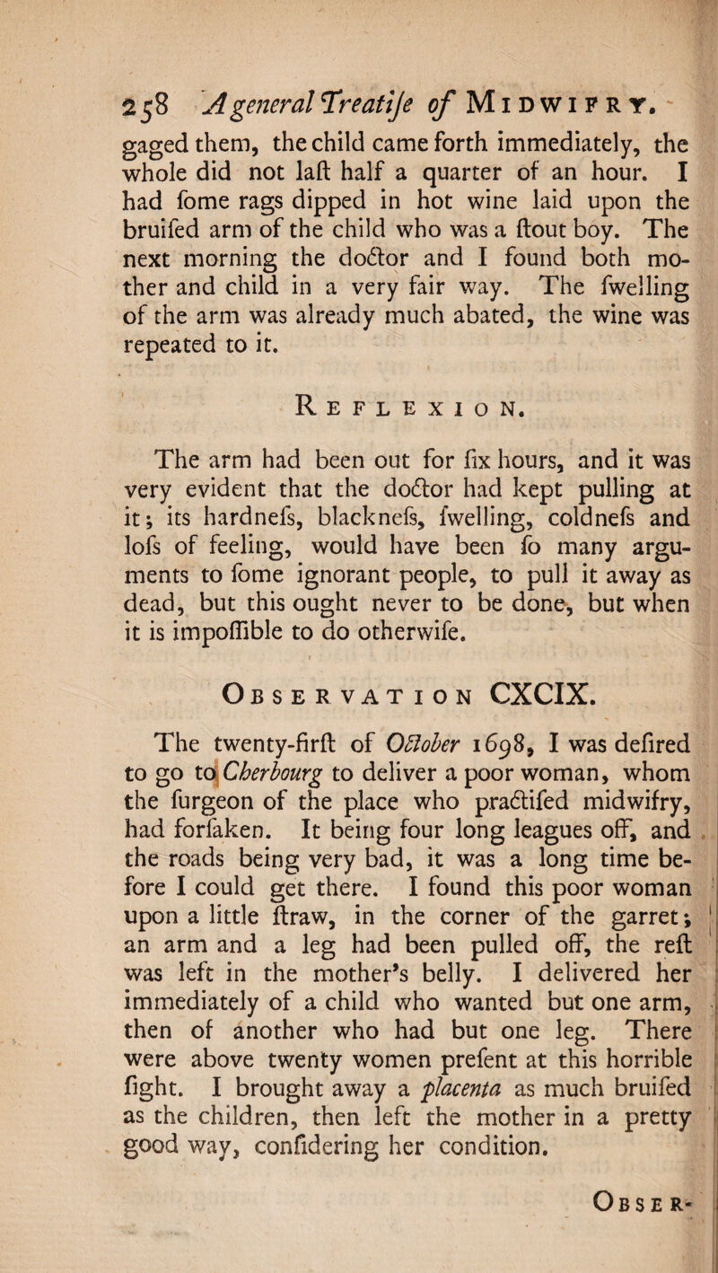 gaged them, the child came forth immediately, the whole did not laft half a quarter of an hour. I had fome rags dipped in hot wine laid upon the bruifed arm of the child who was a flout boy. The next morning the dodlor and I found both mo¬ ther and child in a very fair way. The fwelling of the arm was already much abated, the wine was repeated to it. Reflexion. The arm had been out for fix hours, and it was very evident that the do6lor had kept pulling at it; its hardnefs, blacknefs, fwelling, coldnefs and lofs of feeling, would have been fo many argu¬ ments to fome ignorant people, to pull it away as dead, but this ought never to be done-, but when it is impoflible to do otherwife. f Observation CXCIX. The twenty-firfl of O5loher 1698, I was defired to go t(\Cherhourg to deliver a poor woman, whom the furgeon of the place who pradifed midwifry, had forfaken. It being four long leagues off, and . the roads being very bad, it was a long time be¬ fore I could get there. I found this poor woman upon a little ftraw, in the corner of the garret; | an arm and a leg had been pulled off, the reft was left in the mother’s belly. I delivered her immediately of a child who wanted but one arm, &gt; then of another who had but one leg. There were above twenty women prefent at this horrible fight. I brought away a placenta as much bruifed | as the children, then left the mother in a pretty | good way, confidering her condition.