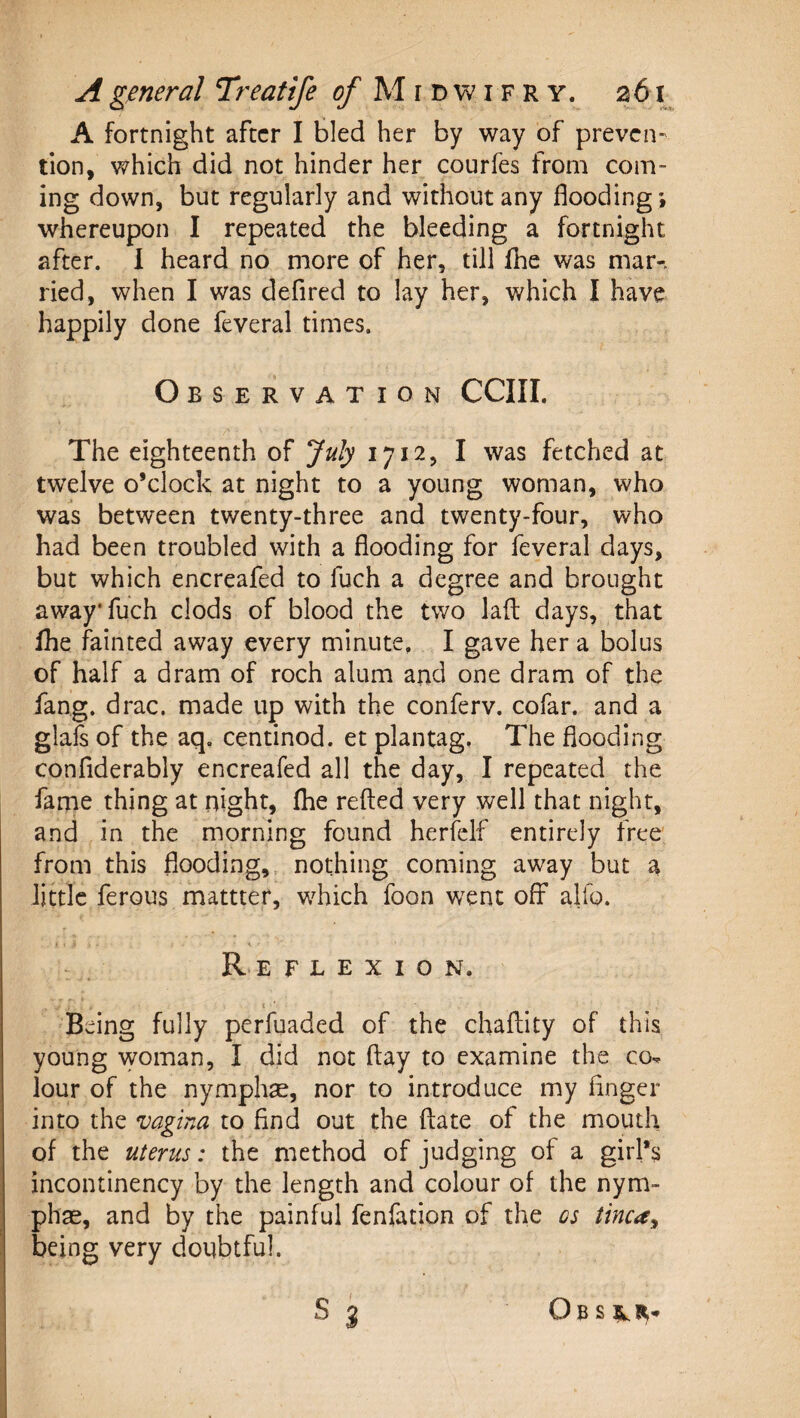 A fortnight after I bled her by way of preven-' tion, which did not hinder her courfes from com¬ ing down, but regularly and without any flooding ; whereupon I repeated the bleeding a fortnight after. I heard no more of her, till fhe was mar-, ried, when I was defired to lay her, which I have happily done feveral times. Observation CCIII. The eighteenth of July 1712, I was fetched at twelve o’clock at night to a young woman, who was between twenty-three and twenty-four, who had been troubled with a flooding for feveral days, but which encreafed to fuch a degree and brought awayfuch clods of blood the two lad days, that fhe fainted away every minute, I gave her a bolus of half a dram of roch alum and one dram of the fang. drac. made up with the conferv. cofar. and a glals of the aq. centinod. et plantag. The flooding confiderably encreafed all the day, I repeated the fame thing at night, fhe refted very well that night, and in the morning found herfelf entirely free from this flooding,, nothing coming away but a little ferous mattter, which foon went off alfo. 1 ■ Re flexion. Being fully perfuaded of the chaftity of this young woman, I did not day to examine the co-. lour of the nymphae, nor to introduce my linger into the vagina to find out the date of the mouth of the uterus: the method of judging of a girl’s incontinency by the length and colour of the nym- phas, and by the painful fenfation of the cs tinca^ being very doubtful. ObS IIR-