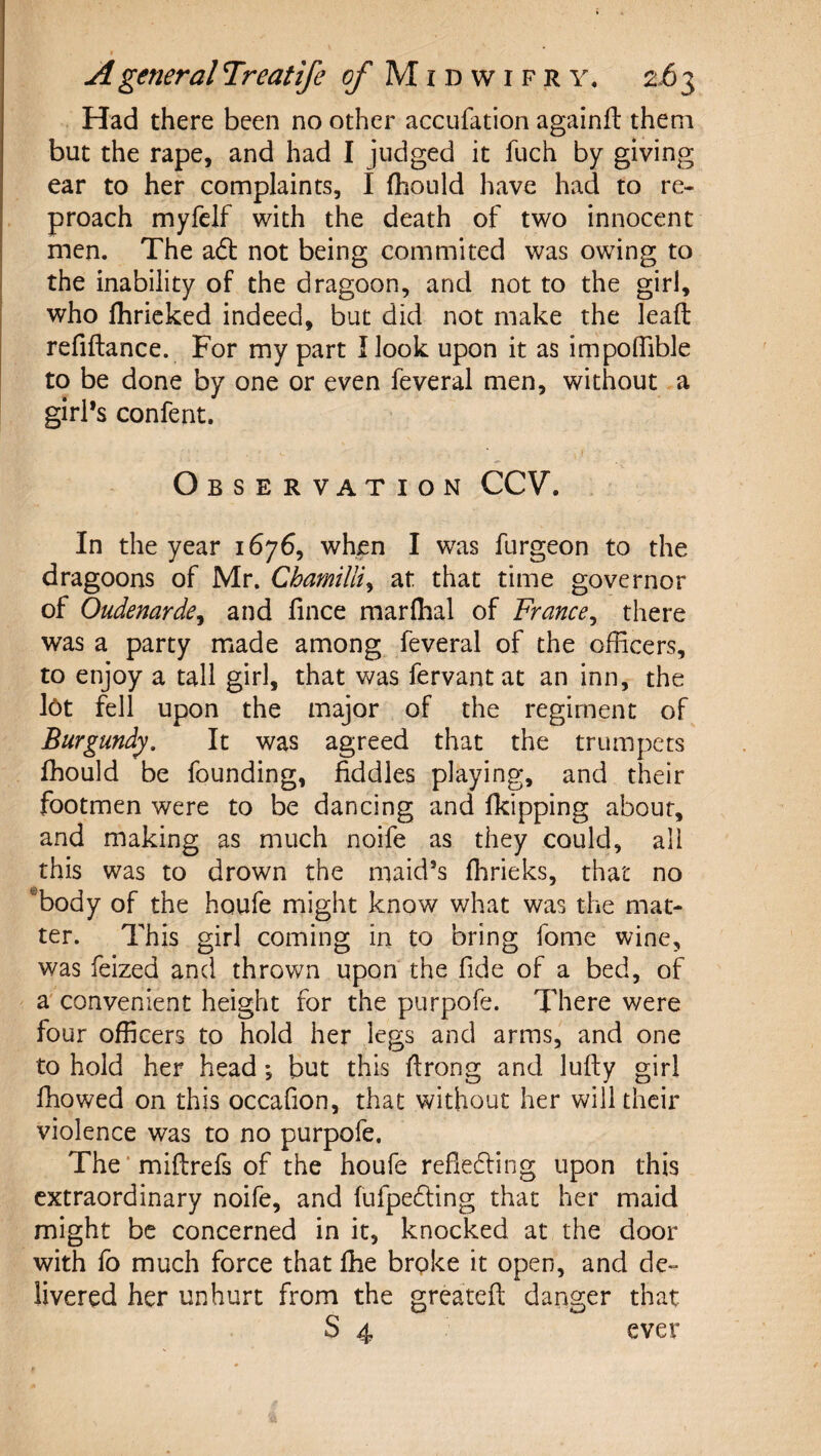 f A general Treatife 5/* M i d w i f r y. 263 Had there been no other accufation againfl them but the rape, and had I judged it fuch by giving ear to her complaints, I fhould have had to re¬ proach myfelf with the death of two innocent men. The adt not being commited was owing to the inability of the dragoon, and not to the girl, who fhricked indeed, but did not make the lead refiftance. For my part I look upon it as impolTible to be done by one or even feveral men, without a girl’s confent. Observation CCV. In the year 1676, when I was furgeon to the dragoons of Mr. Chmmlliy at that time governor of Oudenarde^ and lince marflial of France^ there was a party made among feveral of the officers, to enjoy a tall girl, that was fervantat an inn, the l6t fell upon the major of the regiment of Burgundy, It was agreed that the trumpets fhould be founding, fiddles playing, and their footmen were to be dancing and fkipping about, and making as much noife as they could, all this was to drown the maid’s ffirieks, that no ®body of the houfe might know what was the mat¬ ter. This girl coming in to bring fome wine, was feized and thrown upon the fide of a bed, of a' convenient height for the purpofe. There were four officers to hold her legs and arms, and one to hold her head *, but this firong and lufty girl fhowed on this occafion, that without her will their violence was to no purpofe. The ■ miftrefs of the houfe refiedling upon this extraordinary noife, and fufpedling that her maid might be concerned in it, knocked at the door with fo much force that ffie brpke it open, and de¬ livered her unhurt from the greatefl: danger that