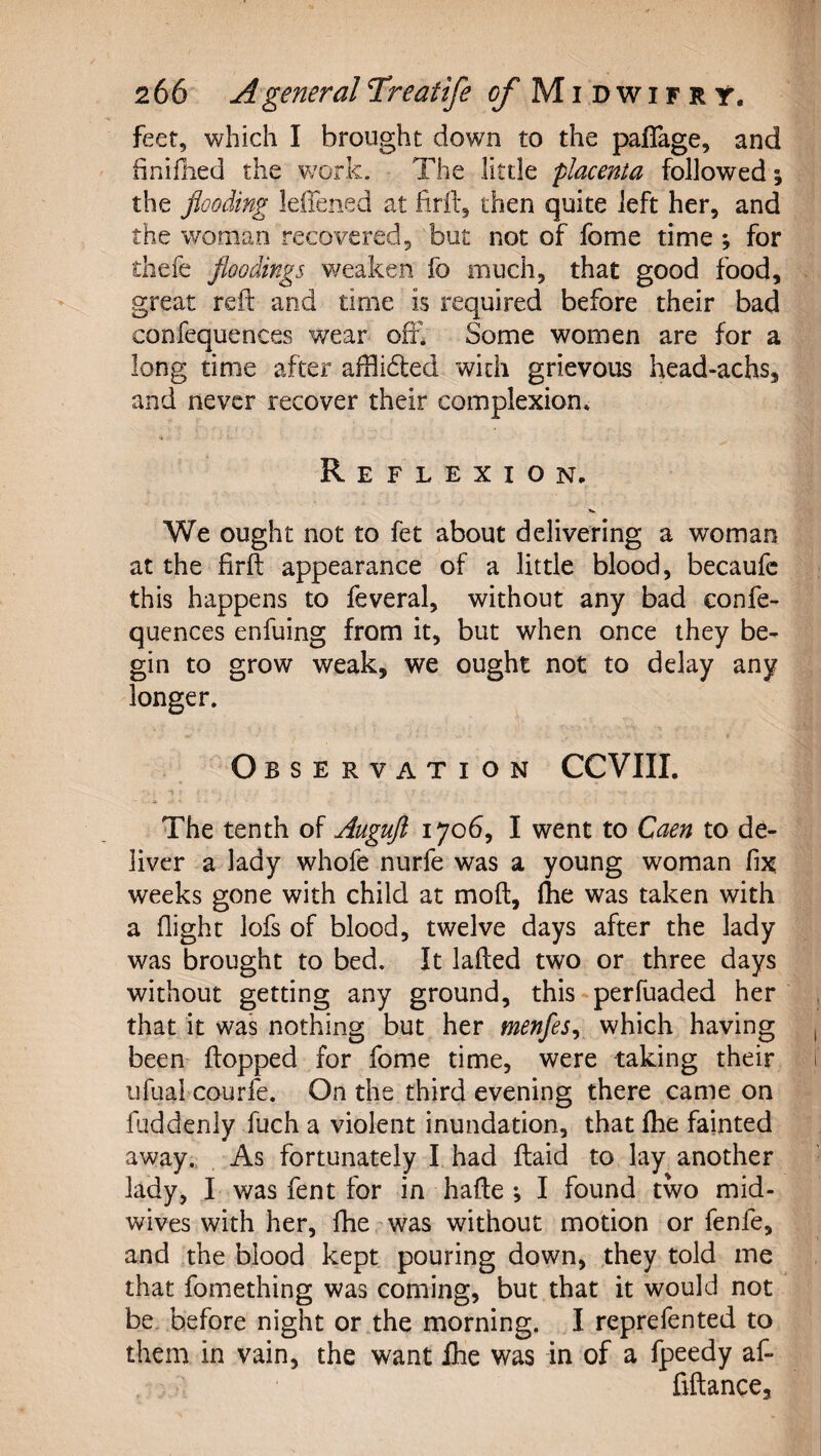 feet, which I brought down to the paflage, and hnifhed the w'ork. The little 'placenta followed; the flooding leffened at firft, then quite left her, and the woman recovered, but not of fome time ; for thefe floodings weaken fo much, that good food, great reft and time is required before their bad confequences wear oft* Some women are for a long time after aftlihled with grievous head-achs, and never recover their complexion. Reflexion. We ought not to fet about delivering a woman at the firft appearance of a little blood, becaufc this happens to feveral, without any bad confe¬ quences enfuing from it, but when once they be¬ gin to grow weak, we ought not to delay any longer. Observation CCVIII. The tenth of Augufl 1706, I went to Caen to de¬ liver a lady whofe nurfe was a young woman fix, weeks gone with child at moft, ftie was taken with a flight lofs of blood, twelve days after the lady was brought to bed. It lafted two or three days without getting any ground, this -perfuaded her that it wa*s nothing but her menfes^ which having , been flopped for fome time, were taking their i iifual courfe. On the third evening there came on fuddenly fuch a violent inundation, that fhe fainted away., As fortunately I had ftaid to lay another lady, I was fent for in hafte ; I found two mid¬ wives with her, fhe was without motion or fenfe, and the blood kept pouring down, they told me that fomething was coming, but that it would not be. before night or the morning. I reprefented to them in vain, the want ihe was in of a fpeedy af- fiftance, |