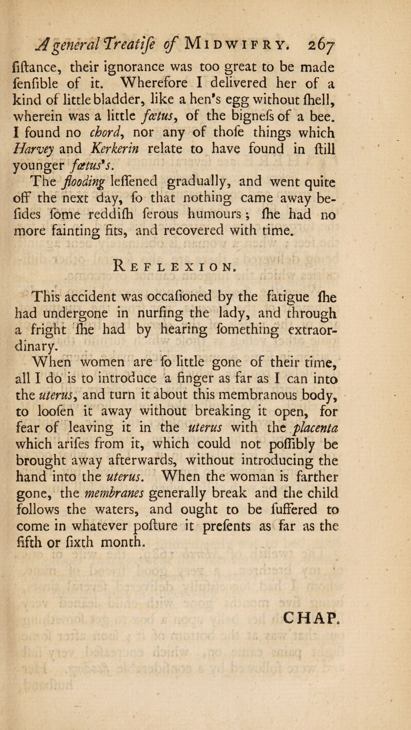 fiftanc€, their ignorance was too great to be made fenfible of it. Wherefore I delivered her of a kind of little bladder, like a hen’s egg without Ihell, wherein was a little fotus^ of the bignels of a bee. I found no chords nor any of thofe things which Harvey and Kerkerin relate to have found in {till younger fcetus*s. The flooding leflened gradually, and went quite off the next day, fo that nothing came away be- fides Ibme reddifh ferous humours; fhe had no more fainting fits, and recovered with time. Reflexion. This accident was occafioned by the fatigue flie had undergone in nurfing the lady, and through a fright Ihe had by hearing fomething extraor¬ dinary. When women are fo little gone of their time, all I do is to introduce a finger as far as I can into the uterus^ and turn it about this membranous body, ' to loofen it away without breaking it open, for fear of leaving it in the uterus with the placenta which arifes from it, which could not poffibly be brought away afterwards, without introducing the hand into the uterus. When the woman is farther gone, the membranes generally break and the child follows the waters, and ought to be fuffered to come in whatever pofture it prefents as far as the fifth or fixth month. CHAP.