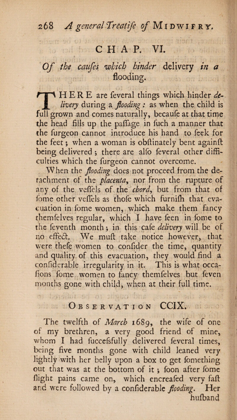 CHAP. VI. t Of the caufes which hinder delivery in a flooding. There are feveral things which hinder de¬ livery during a flooding: as when the child is full grown and comes naturally, becaufe at that time the head fills up the pafTage in fuch a manner that the furgeon cannot introduce his hand to feek for the feet; when a woman is obfiinately bent againft being delivered ; there are alfo feveral other diffi¬ culties which the furgeon cannot overcome. When the flooding does not proceed from the de¬ tachment of the placenta^ nor from the rupture of any of the veflels of xkit'chords but from that of feme other vefTels as thofe which furnifh that eva¬ cuation in fome women, which make them fancy themfelves regular, which I have feen in fome to the feventh month; in this cafe will be of no effedf. We mud take notice however, that were thefe women to confider the time, quantity and quality of this evacuation, they would find a confiderable irregularity in it. This is what occa- fions fome women to fancy themfelves but feven months gone with child, when at their full time. Observation CCIX. The twelfth of March 1689, the wife of one of my brethren, a very good friend of mine, whom I had fuccefsfully delivered feveral times, being five months gone with child leaned very lightly with her belly upon a box to get fomething out that was at the bottom of it ; foon after Ibmc flight pains came on, which encreafed very fail and were followed by a confiderable flooding. Her hufband