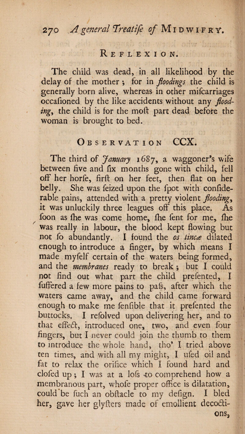 Reflexion. The child was dead, in all likelihood by the delay of the mother *, for in floodings the child is generally born alive, whereas in other mifcarriages occafioned by the like accidents without any flood¬ ings the child is for the moft part dead before the woman is brought to bed. Observation CCX. The third of January 1687, a waggoner^s wife between five and fix months gone with child, fell off her horfe, firfl: on her feet, then flat on her belly. She was feized upon the fpot with confide- rable pains, attended with a pretty violent floodings it was unluckily three leagues off this place. As foon as file was come home, fhe fent for me, fhe was really in labour, the blood kept flowing but not fo abundantly. I found the os iincce dilated enough to introduce a finger, by which means I made myfelf certain of the waters being formed, and the membranes ready to break; but I could not find out what part the child prefented, I fufiered a few more pains to pafs, after which the waters came away, and the child came forward enough to make me fenfible that it prefented the buttocks. I refolved upon delivering her, and to that effedf, introduced one, two, and even four fingers, but I never could join the thumb to them to introduce the whole hand, tho’ I tried above ten times, and with all my might, I ufed oil and fat to relax the orifice which I found hard and clofed up; I was at a lofs -to comprehend how a membranous part, whofe proper office is dilatation, could be fuch an obftacle to my defign. I bled her, gave her glyfters made of emollient decodli- ons,