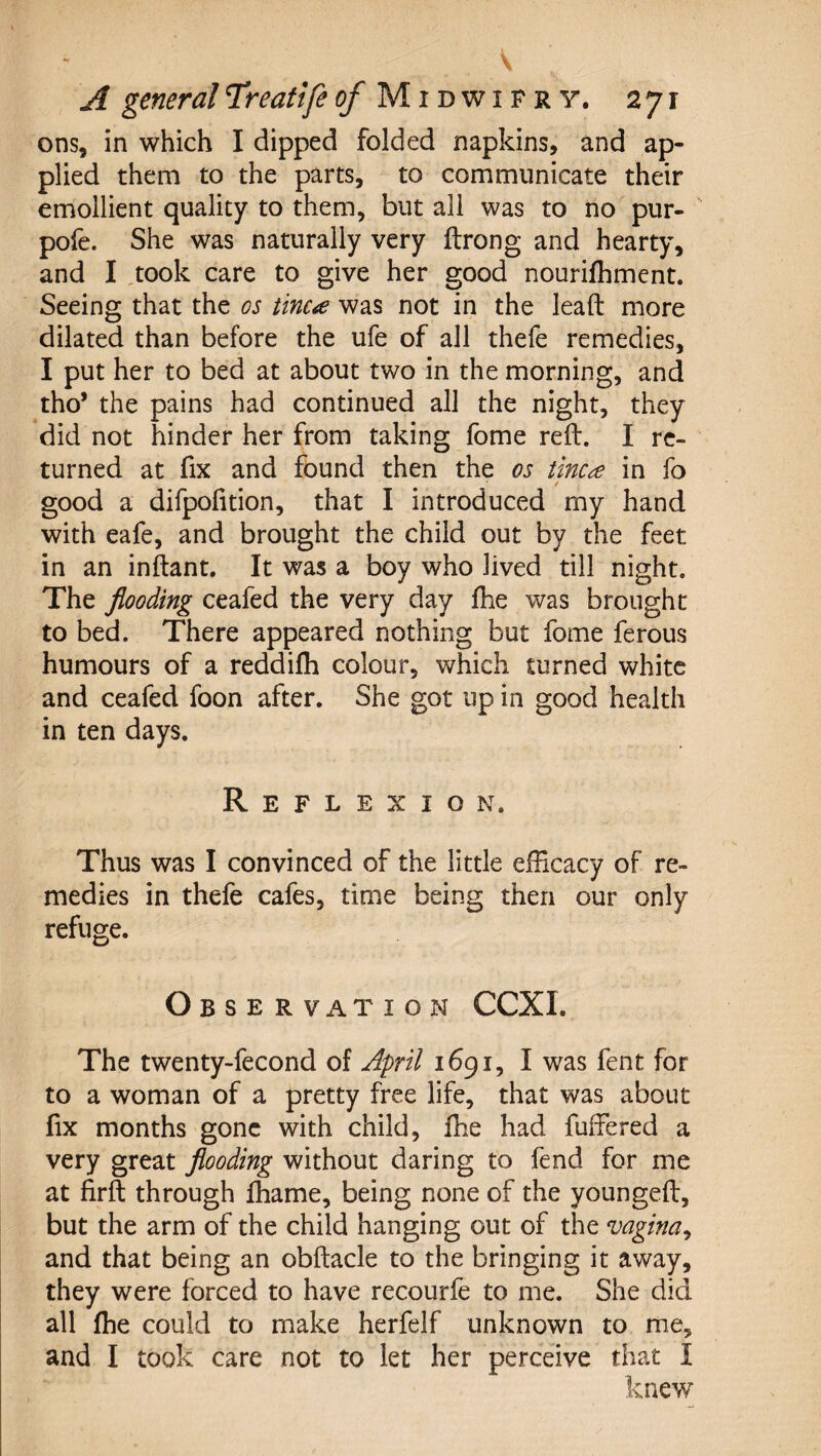 ons, in which I dipped folded napkins, and ap¬ plied them to the parts, to communicate their emollient quality to them, but all was to no pur- pofe. She was naturally very ilrong and hearty, and I ,took care to give her good nourilhment. Seeing that the os tinea was not in the lead more dilated than before the ufe of all thefe remedies, I put her to bed at about two in the morning, and tho* the pains had continued all the night, they did not hinder her from taking fome reft, I re¬ turned at fix and found then the os tinea in fo / good a difpofition, that I introduced my hand with eafe, and brought the child out by the feet in an inftant. It was a boy who lived till night. The flooding ceafed the very day fhe was brought to bed. There appeared nothing but fome ferous humours of a reddilh colour, which turned white and ceafed foon after. She got up in good health in ten days. Reflexion. Thus was I convinced of the little efficacy of re¬ medies in thefe cafes, time being then our only refuge. O BSERVATION CCXI. The twenty-fecond of April 1691, I was fent for to a woman of a pretty free life, that was about fix months gone with child, fhe had fuffered a very great flooding without daring to fend for me at firft through ffiame, being none of the youngeft, but the arm of the child hanging out of the vagina^ and that being an obftacle to the bringing it away, they were forced to have recourfe to me. She did all fhe could to make herfelf unknown to me, and I took care not to let her perceive that I knew