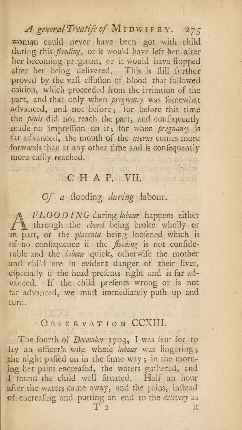 woman could never have been got with child during xhis floodingj or it would have left her after her becoming pregnant, or it would have flopped after her being delivered. This is fnll further proved by the vaft effufion of blood that followed coition, which proceeded from the irritation of the part, and that only when pregnancy was fomewhat advanced, and not before; for before this time the penis did not reach the part, and confeqiiently made no imprefTion on it; for v/hen pregnancy is . far advanced, the mouth of the iiteru,s comes more ■ forwards than at any other time and is confeque-ntly more eafily reached. . C H A R VIL Of a flooding during labour. A FLOOD IN G labour happens either through the chord being broke wholly or in part, or the placenta being loofened, which is of no confequence if the flooding is not confide- rable and the labour quick, otherwife the mother and child are in evident danger of their lives, efpecially if the head prefents right and is far ad¬ vanced. If the child prefents wrong or is not far advanced^ we muft immediately pufh up and turn. Observation CCXIII. The fourth of December 1703, I was fent for to lay an oflicer’s wife v^hofe labour was lingering; the night pafled on in the fame way *, in the morn¬ ing her pains encreafed, the waters gathered, and I found the child well fituated. Half an hour after the waters came away, and the pains, inftead of encreafing and putting an end to the delivery as T 2 it