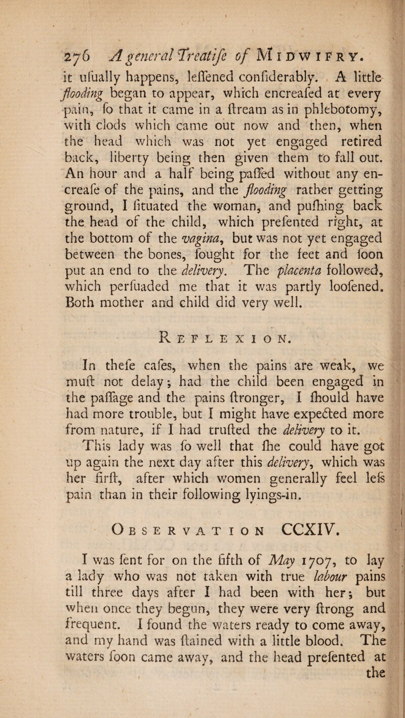 it ufually happens, lelTened confiderably. , A little flooding began to appear, which encreafed at every pain, fo that it came in a ftream as in phlebotomy, with clods which came out now and then, when the head which was not yet engaged retired back, liberty being then given them to fall out. An hour and a half being paOed without any en- creafe of the pains, and the flooding rather getting ground, I fituated the woman, and pufhing back the head of the child, which prefented right, at the bottom of the vagina^ but was not yet engaged between the bones, fought for the feet and foon put an end to the delivery.' The placenta followed, which perfuaded me that it was partly loofened. Both mother and child did very well, Pv E F L E X I O N. In thefe cafes, when the pains are weak, we mufi: not delay *, had the child been engaged in the pafTage and the pains (Ironger, I fhould have had more trouble, but I might have expected more from nature, if I had trufted the delivery to it. This lady was fo well that fhe could have got up again the next day after this delivery^ which was her firh:, after which w'omen generally feel lefs pain than in their following lyings-in. Observation CCXIV. I was fent for on the fifth of May 1707, to lay a lady who was not taken with true labour pains till three days after I had been with her; but when once they begun, they were very ftrong and frequent. I found the waters ready to come away, and my hand was ftained with a little blood. The waters foon came away, and the head prefented at /