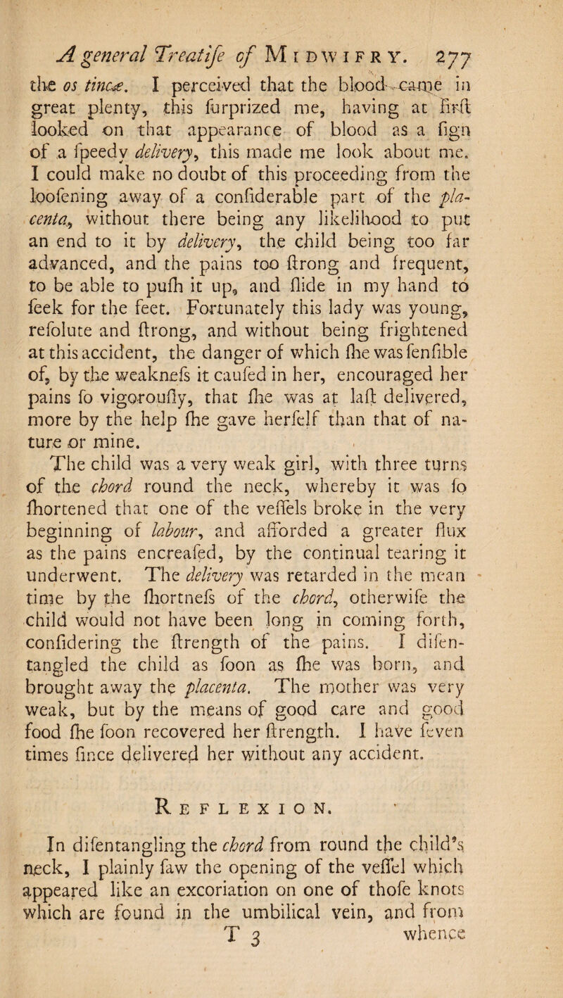 the os tinc^. I perceiveil that the blood, in great plenty, this forprized me, having at Hrd: looked on that appearance of blood as a fign of a fpeedy delivery^ this made me look about me. I could make no doubt of this proceeding from the loofening away of a confide,rable part of the pla¬ centa^ without there being any likeliliood to put an end to it by delivery^ the child being too far advanced, and the pains too ftrong and frequent, to be able to pufh it up, and Aide in my hand to feek for the feet. Fortunately this lady was young, refolute and Arong, and without being frightened at this accident, the danger of which flie was fenfible of, by the weaknefs it caufed in her, encouraged her pains fo vigorouAy, that Aie was at laA delivered, more by the help fhe gave herfclf than that of na¬ ture or mine. The child was a very weak girl, with three turns of the chord round the neck, whereby it was fo Aiortened that one of the veAels broke in the very beginning of labour^ and afforded a greater Aux as the pains encreafed, by the continual tearing it underwent. The delivery retarded in the mean ' tinie by the Aiortnefs of the chords otherwife the child would not have been long in coming forth, conAdering the Arength of the pains. I difen- tangled the child as foon as Aie was born, and brought away the placenta. The mother was very weak, but by the means of good care and good food Aie foon recovered her Arength. 1 have feven times Ance delivered her without any accident. Reflexion. In difentangling the chord from round the child’s, neck, I plainly faw the opening of the vefTel which appeared like an excoriation on one of thofe knots which are found in the umbilical vein, and from T 3 whence