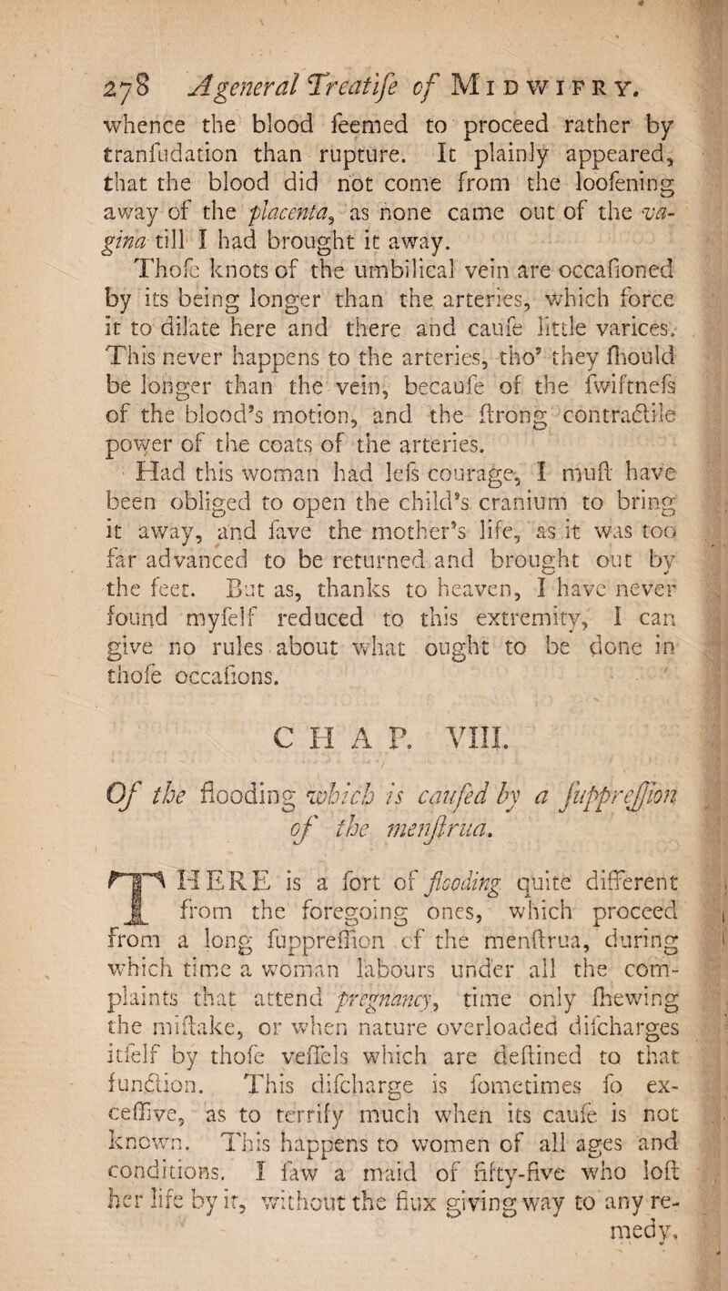 whence the blood feemed to proceed rather by tranfudation than rupture. It plainly appeared, that the blood did hot come from the loofening away of the placenta^ as none came out of the ^va- gina till I had brought it away. Thofe knots of the umbilical vein are occafioned by its being longer than the arteries, which force it to dilate here and there and caufe Httle varices. This never happens to the arteries, tho’ they fliould be longer than the vein, becaufe of the fwiftnefs of the blood’s motion, and the drong contradlile power of the coats of the arteries. Had this woman had lefs courage, I mufi have been obliged to open the child’s cranium to bring it away, and fave the mother’s life, as it was too far advanced to be returned and brought out bv the feet. But as, thanks to heaven, I have never found myfelf reduced to this extremity, I can give no rules about wdiat ought to be done in thofe occafions. C H A P. VIII. Of the flooding which is caiifed by a fupprejjmi of the merfrua. HERE is a fort of flooding, quite different ^ from the foregoing ones, which proceed from a long fuppreOion cf the menftrua, during which tim.c a Vvoman labours under all the com¬ plaints that attend pregnancy^ time only fltewing the miiiake, or when nature overloaded difeharges itfelf by thofe veiTels which are deftined to that fundion. This difeharge is fometimes fo ex- ceffive, as to terrify much when its caufe is not known. This happens to women of all ages and conditions. I faw a maid of fifty-five who loft her life by ir, without the fiux giving way to any re¬ medy.