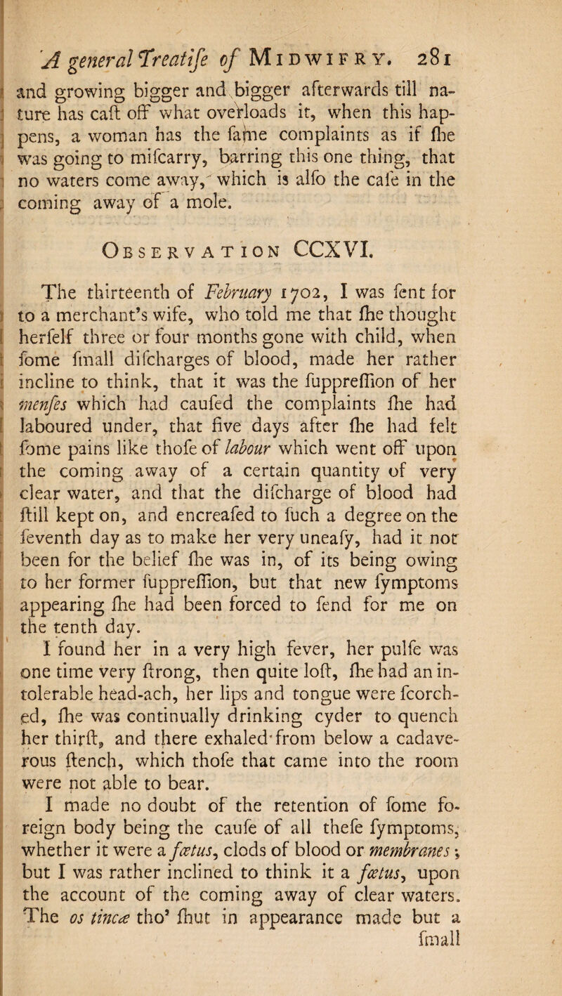 i and growing bigger and bigger afterwards till na- j ture has call off what oveVloads it, when this hap- ] pens, a woman has the fajiie complaints as if flie i w^as going to mifcarry, barring this one thing, that 1 no waters come away,'^ which is alfo the cafe in the ; coming away of a mole. Observation CCXVI. The thirteenth of February 1702, I was fent for ) to a merchant’s wife, who told me that fhe thought [ herfelf three or four months gone with child, when \ fome fmall difcharges of blood, made her rather i incline to think, that it was the fuppreffion of her ^ menfes which had caufed the complaints fhe had [ laboured under, that five days after fhe had felt fome pains like thofe of labour which went off upon f the coming away of a certain quantity of very t clear water, and that the difcharge of blood had [ ftill kept on, and cncreafed to fuch a degree on the ; feventh day as to make her very uneafy, had it not been for the belief fhe was in, of its being owing to her former fuppreffion, but that new fymptoms appearing fhe had been forced to fend for me on the tenth day. I found her in a very high fever, her pulfe was one time very ffrong, then quite loft, fhe had an in¬ tolerable head-ach, her lips and tongue were fcorch- ed, fhe was continually drinking cyder to quench her thirft, and there exhaled'from below a cadave¬ rous ftencfi, which thofe that came into the room were not able to bear. I made no doubt of the retention of fome fo¬ reign body being the caufe of all thefe fymptoms, whether it were a foetus^ clods of blood or membranes but I was rather inclined to think it a fcetus^ upon the account of the coming away of clear waters. The os tinea tho’ fiiut in appearance made but a fmall