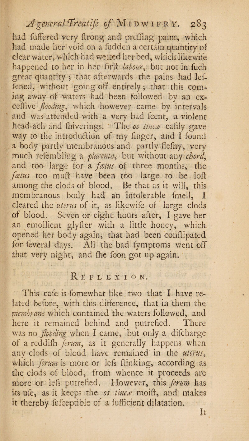 had fuffered very ftrong and prefTing pains, which had made her void on a fudden a certain quantity of clear water, which had wetted her bed, which iikewife happened to her in her fird labour^, but not in fuch great quantity *, that afterwards the pains had lef- iened, without going off entirely ; that this com¬ ing aw-ay of w^aters had been followed by an ex- ceffive floodings which however came by intervals and w^as attended with a very bad fcent, a violent head-ach and fliiverings, ' The os iinc^ eafily gave way to the introdudlion of my finger, and I found a body partly membranous and partly flefhy, very much refembling a placenta^ but without any chords and too large for a foetus of three months, the fwtus too muff have been too large to be loft among the clods of blood. Be that as it wall, this membranous body had an intolerable fmell, 1 cleared the ziterus of it, as Iikewife of large clods of blood. Seven or eight hours after, I gave her an emollient glyfter with a little honey, which opened her body again, that had been conftipated for feveral days. All the bad fymptoms w^ent off that very night, and fhe foon got up again. Reflexion. This cafe is fomewhat like two that I have re¬ lated before, with this difference, that in them the membrane which contained the waters followed, and here it remained behind and putrefied. There was no flooding when I came, but only a difeharge of a reddifti ferum^ as it generally happens when any clods of blood have remained in the uterus^ which fermn is more or lefs ftinking, according as the clods of blood, from whence it proceeds are more or lefs putrefied. However, this ferum has its ufe, as it keeps the os tinea moift, and makes it thereby fufceptible of a fufficient dilatation. It