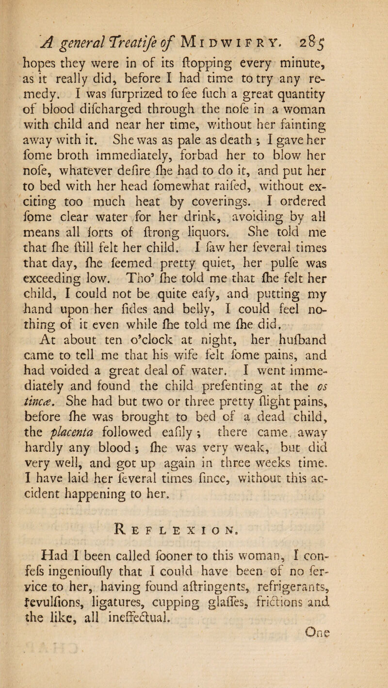 hopes they were in of its flopping every minute, as it really did, before I had time to try any re¬ medy. I was furprized to fee fuch a great quantity of blood difcharged through the nofe in a woman with child and near her time, without her fainting away with it. She was as pale as death ; I gave her fome broth immediately, forbad her to blow her nofe, whatever defire fhe had to do it, and put her to bed with her head fomewhat raifed, without ex¬ citing too much heat by coverings. I ordered fome clear water for her drink, avoiding by all means all forts of flrong liquors. She told me that fhe flill felt her child. I faw her feverai times that day, fhe feemed pretty quiet, her pulfe was exceeding low. Tho’ fhe told me that fhe felt her child, I could not be quite eafy, and putting my hand upon her fides and belly, I could feel no¬ thing of it even while fhe toki me fhe did. At about ten o’clock at night, her hufband came to tell me that his wife felt fome pains, and had voided a great deal of water. I went imme¬ diately and found the child prefenting at the os tinea. She had but two or three pretty flight pains, before fhe was brought to bed of a dead child, the placenta followed eafily; there came, away hardly any blood ; fhe was very weak, but did very well, and got up again in three weeks time. I have laid her feverai times fince, without this ac¬ cident happening to her. Reflexion» Had I been called foonerto this woman, I con- fefs ingenioufly that I could have been- of no fer- vice to her, having found aflringents, refrigerants, fevulfions, ligatures, cupping glafles, fridions and the like, all ineffedual. One