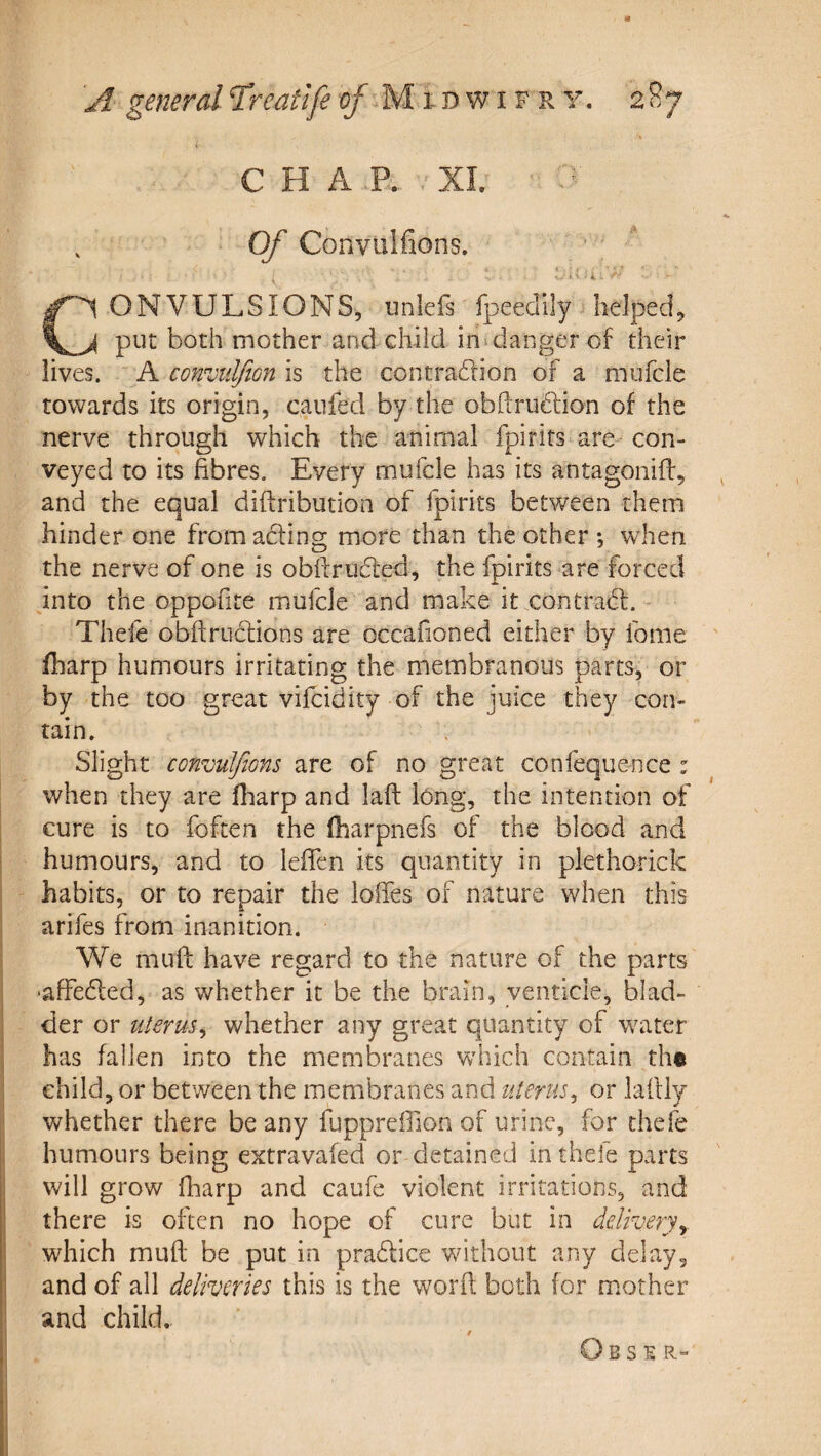 CHAP. XI. . Of Convulfions. i CONVULSIONS, unlefs fpeedily helped, put both mother and child in danger of their lives. A convtilfion is the contradlion of a mufcle towards its origin, caufed by the obftru6fion of the nerve through which the animal fpirits are con¬ veyed to its fibres. Every mufcle has its antagonifi, and the equal diftribution of fpirits between them hinder one from acting more than the other , when the nerve of one is obfirucSted, the fpirits are forced into the oppofite mufcle and make it contradl. Thele obfiructions are occafioned either by fome fliarp humours irritating the membranous parts, or by the too great vifcidity of the juice they con¬ tain. Slight convuJfions are of no great confequence : when they are fharp and laft long, the intention of cure is to foften the (harpnefs of the blood and humours, and to lefien its quantity in plethorick habits, or to repair the Ioffes of nature when this arifes from inanition. We muff have regard to the nature of the parts •affedled, as v/hether it be the brain, yenticle, blad¬ der or uterus^ whether any great quantity of w^ater has fallen into the membranes which contain th© child, or between the membranes and uterus^ or lafily whether there be any fuppreffion of urine, for thefe humours being extravafed or detained in thefe parts will grow fharp and caufe violent irritations, and there is often no hope of cure but in ddiverjy which muff be put in pradice without any delay, and of all deliveries this is the word both for mother and child,. O B S E R-