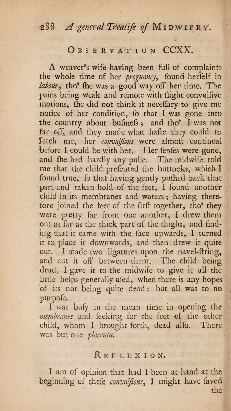 A \ ' Observation CCXX. / A weaver’s wife having been full of complaints the whole time of her pregnancy^ found herfeJf in laboury, tho’ (he was a good way off her time. The pains being weak and remote with flight convulfive motions, (he did ^not think it neceflary to give me notice of her condition, fo that I was gorie into the country about bufinefs 5 and tho’ 1 was not far off, and they made what hafte they could to fetch me, her convulfions were almoft continual before I could be with her. Her fenfes were gone, and (lie had hardly any pulfe. The midwife told me that the child prefented the buttocks, which I found true, fo that having gently pulhed back that part and taken hold of the feet, I found another child in its membranes and waters; having there¬ fore joined the feet of the firft together, tho’ they were pretty far from one another, I drew them out as tar as the thick part of the thighs, and find¬ ing that it came with the face upwards, I turned it to place it downwards, and then drew it quite out, I made two ligatures upon the navel-ftring, and cut it off between them. The child being dead, I gave it to the midwife to give it all the little helps generally ufed, when there is any hopes of its not being quite dead : but all was to no purpofe. I was bufy in the mean time in opening the membranes and feeking for the feet of the other child, whom I brought forth, dead alfo. There w^'as but one placenta. Reflexion. I am of opinion that had I been at hand at the beginning of thefe convuJfms^ I might have faved the