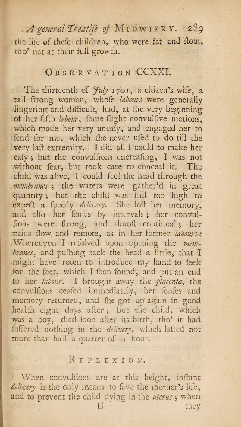 the life of thefe children, who were fat and flout, tho* not at their full growth. Observation CCXXI. The thirteenth of July 1701, a citizen’s wife, a tall flrong woman, whofe labours were generally lingering and difficult, had^ at the very beginning of her fifth labour^ fome flight convulfive motions, which made her very uneafy, and engaged her to fend for me, which fhe never ufsd to do till the very laft extremity. I did all I could to make her eafy ; but the convulfions encreafing, I was not without fear, but took care to conceal it. The child was alive, I could feel the head through the membranes \ the waters were gather’d in great quantity •, but the child was ftill too high to expedl a fpeedy delivery. She loft her memory, .and alfo her fenfes by intervals ; her convul¬ fions were flrong, and almoft continual *, her pains flow and remote, as in her former labours-: Whereupon I refolved upon opening the mem- branes.^ and pufhing back the head a little, that I ■might have room to introduce my hand to feek for the feet, v/hich I foon found, and put an end to her labour. I brought away the placenta., the convulfions ceafed immediately., her fenfes and memory returned, and fhe got up'again in good health eight days after; but the child, which was a boy, died foon after its birth, tho’ it had fuffered nothing in the delivery^, which lafted not more than half a quarter of an hour. Reflexion. When convulfioxns are at this height, inflant delivery is the only means to fave the iLother’s life, and to prevent the child dying in the literus ^ v/hen U they