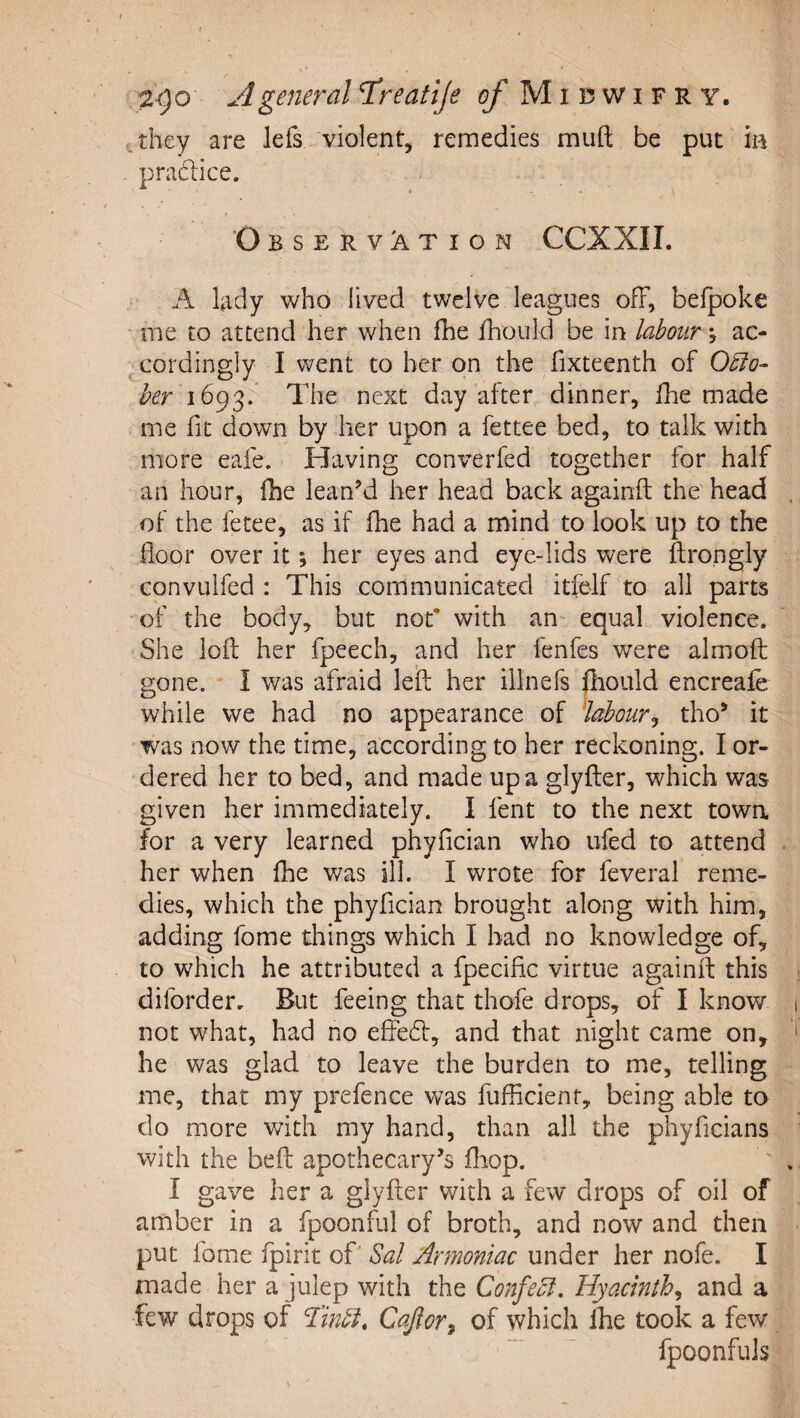 zgo A general T^reatlje of Midwifry. cthey are lefs violent, remedies muft be put ia pradlice. Observation CCXXII. A lady who lived twelve leagues ofF, befpoke me to attend her when fhe fhould be in labour; ac- ,.cordingly I went to her on the fixteenth of O^o- her 1693. The next day after dinner, fhe made me fit down by her upon a fettee bed, to talk with more eafe. Having converfed together for half an hour, fhe leanM her head back againft the head of the fetee, as if fhe had a mind to look up to the floor over it; her eyes and eye-lids vs^ere ftrongly convLilfed : This communicated itfelf to all parts ’of the body, but not* with an- equal violence. She loft her fpeech, and her fenfes were almoft gone. I was afraid leift her illnefs jhould encreafe while we had no appearance of labour^ tho^ it was now the time, according to her reckoning. I or¬ dered her to bed, and made up a glyfter, which was given her immediately. 1 fent to the next towa for a very learned phyfician who ufed to attend her when fhe was ill. I wrote for feveral reme¬ dies, which the phyfician brought along with him, adding fome things which I had no knowledge of, to which he attributed a fpecific virtue againft this diforder. But feeing that thofe drops, of I know not what, had no effedf, and that night came on, he was glad to leave the burden to me, telling me, that my prefence was fufficienf, being able to do more with my hand, than all the phyficians with the beft apothecary’s fliop. I gave her a glyfter with a few drops of oil of amber in a fpoonful of broth, and now and then put fome fpirit oft Sal Armoniac under her nofe. I made her a julep with the ConfeSl. Hyacinth^ and a few drops of ‘Imbi, Cajior^ of which ihe took a few .. fpoonfuls