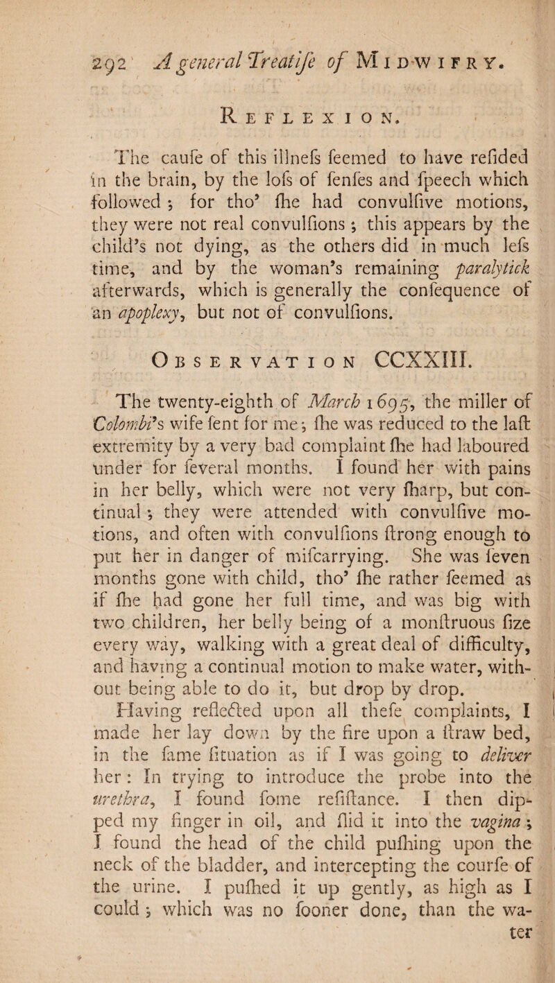 Reflexion. •, The caufe of this illnefs feemed to have refided in the brain, by the lofs of fenfes and fpeech which followed *5 for tho’ iTae had convulfive motions, they were not real convulfions ; this appears by the child’s not dying, as the others did in -much lefs time, and by the woman’s remaining paralytick afterwards, which is generally the confequence of an apoplexy^ but not of convulfions. OBSERVilTION CCXXIII. The twenty-eighth of March 1695, the miller of Colombi^s wife fent for me-, flie was reduced to the laft extremity by a very bad complaint flie had laboured under for feveral months. I found her with pains in her belly, which were not very fharp, but con¬ tinual ; they were attended with convulfive mo¬ tions, and often with convulfions ftrong enough to put her in danger of mifcarrying. She was leven months gone with child, tho’ fhe rather feemed as if fhe had gone her full time, and was big with two children, her belly being of a monlfruous fize every way, walking with a great deal of difficulty, and having a continual motion to make water, with¬ out being able to do it, but drop by drop. Flaving refle(5led upon all thefe^ complaints, I made her lay down by the fire upon a ifraw bed, in the fame fituation as if I was going to deliver her: In trying to introduce the probe into the urethra^ I found fome refinance. I then dip¬ ped my finger in oil, and fiid it into the vagina ; I found the head of the child pufhing upon the neck of the bladder, and intercepting the courfe of the urine. I puffied it up gently, as high as I could s which was no fooner done, than the wa¬ ter