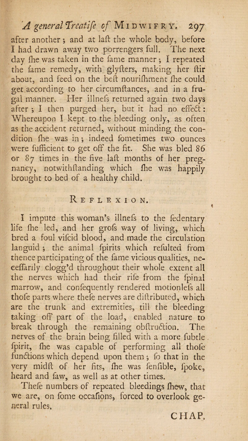 after another , and at laft the whole body, before I had drawn away two porrengers^full. The next day fhe was taken in the fame mannerI repeated the fame remedy, with glyfters, making her ftir about, and feed on the bell nourifhment (he could, get according to her circumftances, and in a fru¬ gal manner. Her illnefs returned again two days after *, I then purged her, but it had no efFedl: Whereupon I kept to the bleeding only, as often as the accident returned, without minding the con¬ dition fhe was in •, indeed fometimes two ounces were fufficient to get oif the fit. She was bled 85 or 87 times in the five laft months of her preg¬ nancy, notwithftanding which fhe was happily brought to bed of a healthy child. Reflexion. I impute this woman’s illnefs to the fedentary life fhe led, and her grofs way of living, which bred a foul vifcid blood, and made the circulation languid ; the animal fpirits which refulted from thence participating of the fame vicious qualities, ne- ceffarily clogg’d throughout their whole extent all the nerves which had their rife from the fpinal marrow, and confequently rendered motionlefs all thofe parts where thefe nerves are diftributed, which are the trunk and extremities, till the bleeding: taking off part of the load, enabled nature to break through the remaining obftrudlion. The nerves of the brain being filled with a more fubtle . fpirit, fhe was capable of performing all thofe fundfions which depend upon them ; fo that in the very midft of her fits, fhe was fenfible, fpoke, heard and faw, as well as at other times. Thefe numbers of repeated bleedings fhew, that we are, on fome occafions, forced to overlook ge¬ neral rules. CHAP.