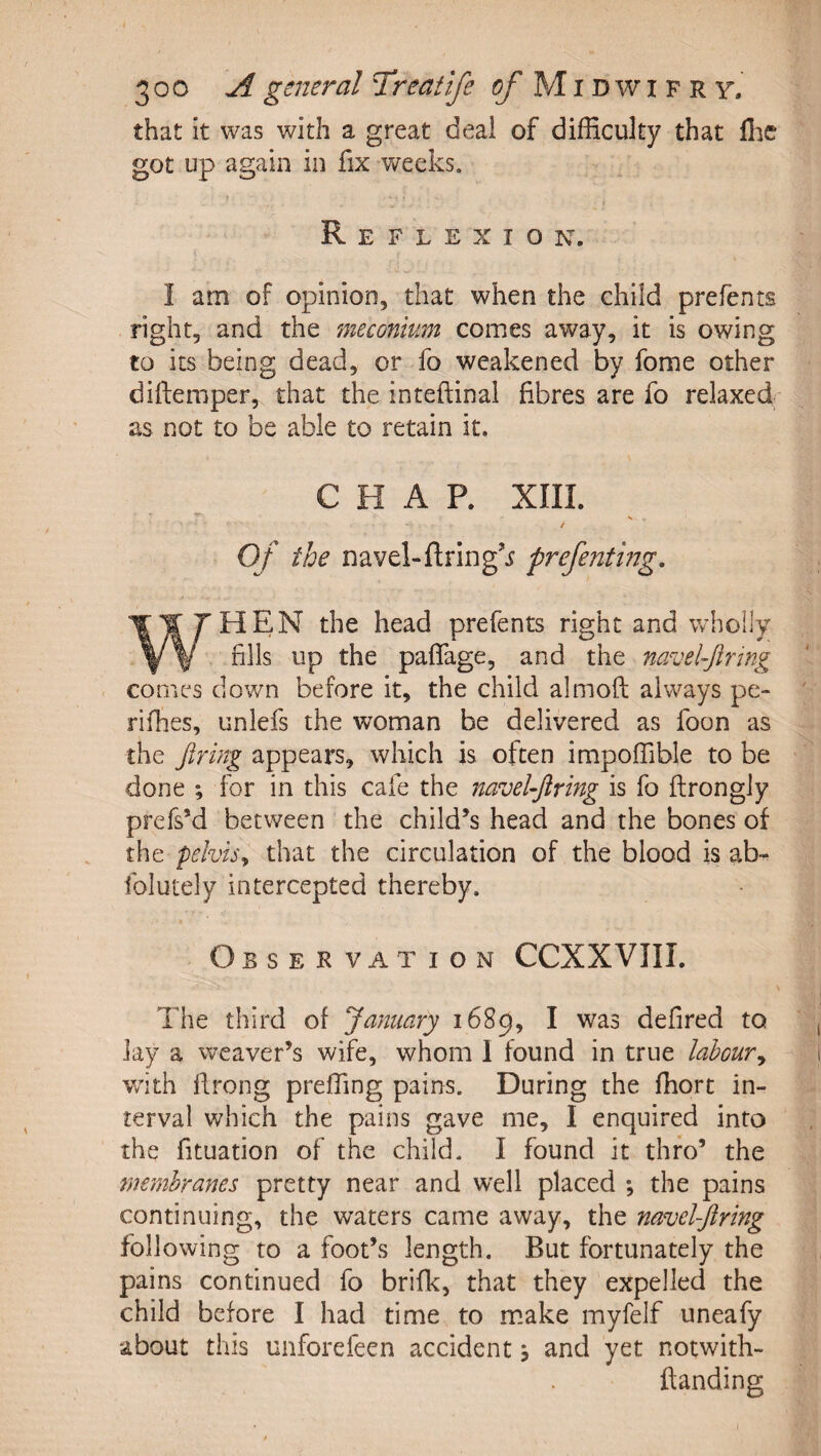 that It was with a great deal of difficulty that ffic got up again in fix weeks. Reflexion. I am of opinion, that when the child prefents right, and the meconium comes away, it is owing to its being dead, or fo weakened by fome other diftemper, that the inteftinal fibres are fo relaxed- as not to be able to retain it. CHAP. XIII. / Of the navel-firing’^ prefentmg. WHEN the head prefents right and wholly fills up the paffage, and the navel-firing comes down before it, the child almoft always pe- rifhes, unlefs the woman be delivered as foon as the firing appears, which is often impoffible to be done ; for in this cafe the navel-firing is fo ftrongly prefs’d between the child’s head and the bones of the pelvis^ that the circulation of the blood is ab- folutely intercepted thereby. Observation CCXXVIII. The third of January 1689, I was defired to lay a weaver’s wife, whom 1 found in true laboury with llrong preffing pains. During the ffiort in¬ terval which the pains gave me, I enquired into the fituation of the child. I found it thro’ the membranes pretty near and well placed *, the pains continuing, the waters came away, the navel-firing following to a foot’s length. But fortunately the pains continued fo brifk, that they expelled the child before I had time to make myfelf uneafy about this unforefeen accident, and yet notwith- ftanding