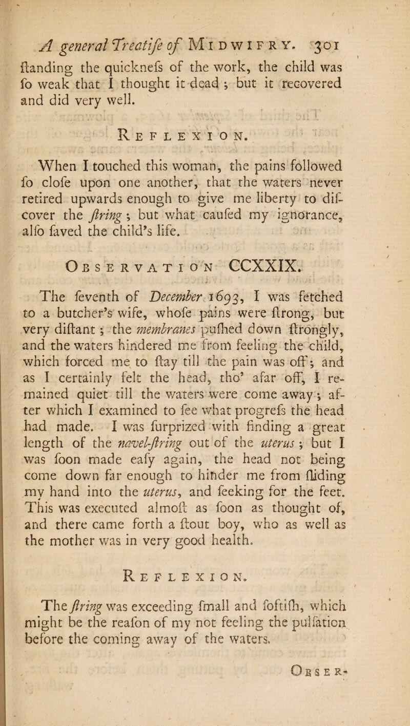 {landing the quicknefs of the work, the child was fo weak that I thought it dead ; but it recovered and did very well. Reflexion. ' When I touched this woman, the pains followed fo clofe upon one another, that the waters never retired upwards enough to give me liberty to dif- cover the firing *, but what caufed my ignorance, alfo faved the child’s life. Observation CCXXIX. The feventh of December^ fetched to a butcher’s wife, whofe pains were ftrong, but very diftant; the membranes pufhed down ftrongly, and the waters hindered mie fporO feeling the child, which forced me to (lay till the pain was off*, and as I certainly felt the head, tho’ afar off, I re¬ mained quiet till the v/aters were come away, af¬ ter which I examined to fee what progrefs the head had made. I w^as furprized with finding a great length of the navelfiring out of the uterus *, but I was foon made eafy again, the head not being come dov/n far enough to hinder me from fliding my hand into the uterus^ and feeking for the feet. This was executed almofl: as foon as thought of, and there came forth a (lout boy, w^ho as well as the mother was in very good health. Reflexion. The firing was exceeding fmall and foftifli, which might be the reafon of my not feeling the pulfation before the coming away of the waters. O E S E R-