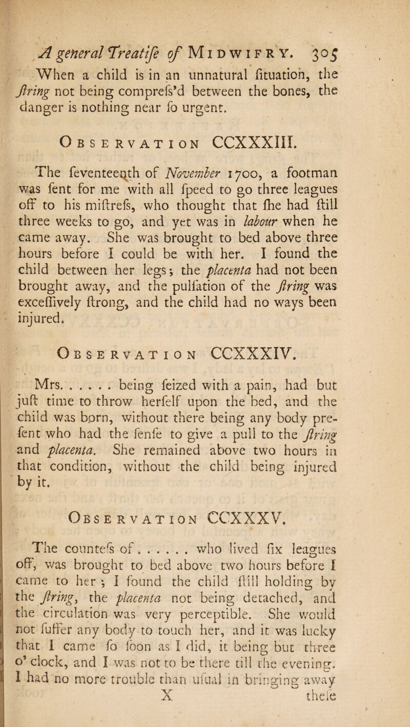 » When a child is in an unnatural fituatioh, the Jiring not being comprefs’d between the bones, the danger is nothing near fo urgent. Observation CCXXXIII. The feventeeqth of November 1700, a footman was fent for me with all fpeed to go three leagues off to his miftrefs, who thought that fhe had ilill three weeks to go, and yet was in labour when he came away. She was brought to bed above three hours before I could be with her. I found the child between her legs; the placenta had not been brought away, and the pulfation of the Jiring was exceffively ftrong, and the child had no ways been ■' injured. Observation CCXXXIV. Mrs.being feized with a pain, had but juft time to throw herfelf upon the bed, and the child was born, without there being any body pre¬ fen t who had the fenfe to give a pull to the Jirijtg and placenta. She remained above two hours in that condition, without the child being injured by it. Observation CCXXXV. The conntefs of.who lived fix leagues I oft, was brought to bed above two hours before I ► came to her I found the child ftill holding by f the Jiringi the placenta not being detached, and I the circulation was very perceptible. She v/ould I not buffer any body to touch her, and it was lucky I that I came fo boon as I did, it being but three : o’ clock, and I was not to be there till the evening, i 1 had no more trouble than uliial in bringing away X thebe