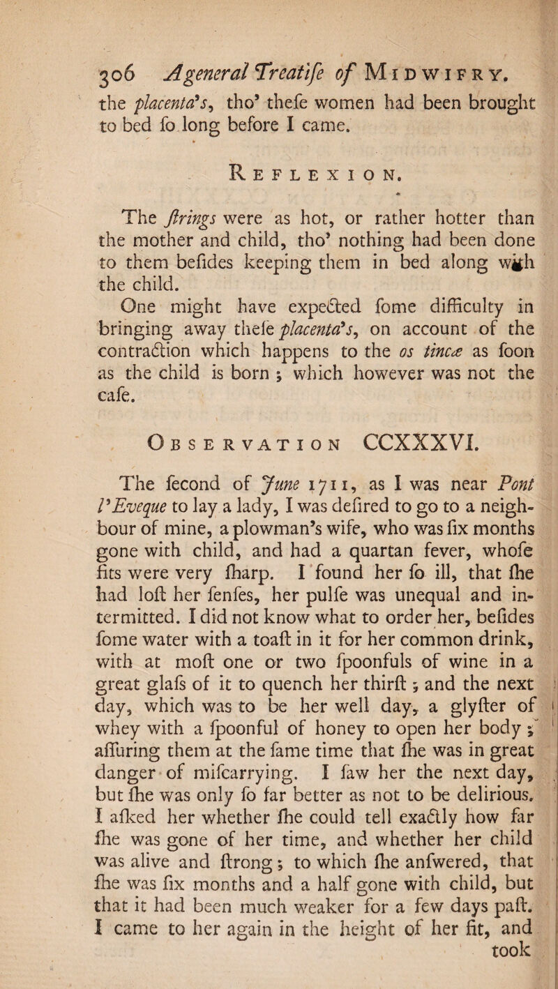 the placenta^Sy tho’ thefe women had been brought to bed fo long before I came. » Reflexion. * The firings were as hot, or rather hotter than the mother and child, tho’ nothing had been done to them befides keeping them in bed along wijh the child. One might have expected fome difficulty in bringing away placenta*s^ on account of the contradion which happens to the os tinc^ as foon as the child is born ; which however was not the cafe. Observation CCXXXVI. The fecond of June 1711, as I was near Font FEveque to lay a lady, I was defired to go to a neigh¬ bour of mine, a plowman’s wife, who was fix months gone with child, and had a quartan fever, whofe fits were very ffiarp. I found her fo ill, that fhe had loft her fenfes, her pulfe was unequal and in¬ termitted. I did not know what to order her, befides fome water with a toaft in it for her common drink, with at moft one or two fpoonfuls of wine in a great glals of it to quench her thirft ; and the next : day, which was to be her well day, a glyfter of i whey with a fpoonful of honey to open her body 5^ ' affuring them at the fame time that fhe was in great ! danger of mifcarrying. I faw her the next day, j but fhe was only fo far better as not to be delirious, I afked her whether fhe could tell exadly how far fhe was gone of her time, and whether her child was alive and ftrong; to which fhe anfwered, that ‘ fhe was fix months and a half gone with child, but that it had been much weaker for a few days paft. I came to her again in the height of her fit, and took 1